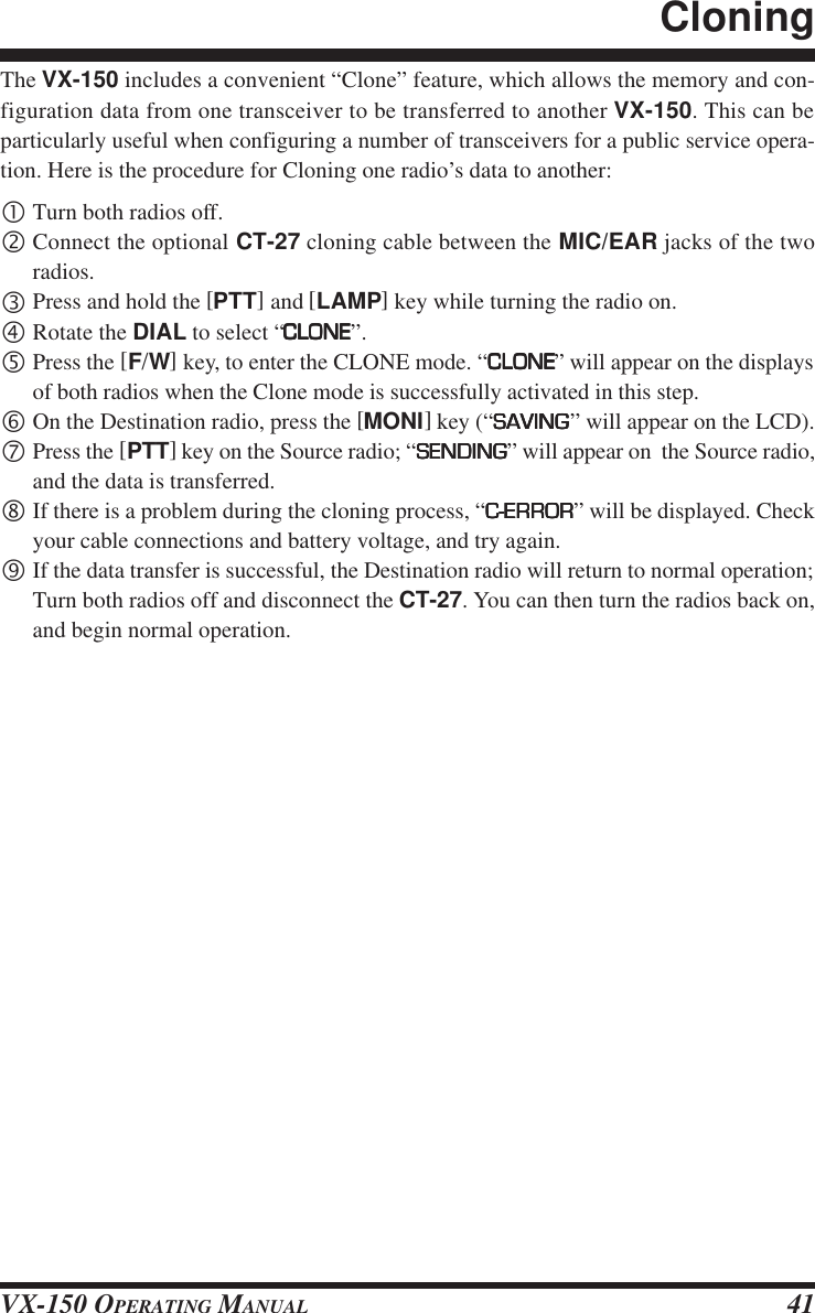 VX-150 OPERATING MANUAL 41The VX-150 includes a convenient “Clone” feature, which allows the memory and con-figuration data from one transceiver to be transferred to another VX-150. This can beparticularly useful when configuring a number of transceivers for a public service opera-tion. Here is the procedure for Cloning one radio’s data to another:•Turn both radios off.‚Connect the optional CT-27 cloning cable between the MIC/EAR jacks of the tworadios.ƒPress and hold the [PTT] and [LAMP] key while turning the radio on.„Rotate the DIAL to select “CLONECLONECLONECLONECLONE”.…Press the [F/W] key, to enter the CLONE mode. “CLONECLONECLONECLONECLONE” will appear on the displaysof both radios when the Clone mode is successfully activated in this step.†On the Destination radio, press the [MONI] key (“SAVINGSAVINGSAVINGSAVINGSAVING” will appear on the LCD).‡Press the [PTT] key on the Source radio; “SENDINGSENDINGSENDINGSENDINGSENDING” will appear on  the Source radio,and the data is transferred.ˆIf there is a problem during the cloning process, “C-ERRORC-ERRORC-ERRORC-ERRORC-ERROR” will be displayed. Checkyour cable connections and battery voltage, and try again.‰If the data transfer is successful, the Destination radio will return to normal operation;Turn both radios off and disconnect the CT-27. You can then turn the radios back on,and begin normal operation.Cloning