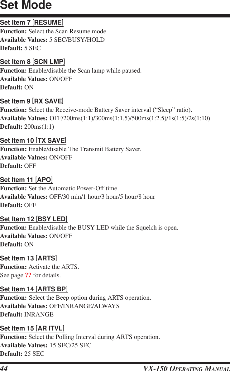 VX-150 OPERATING MANUAL44Set Item 7 [RESUME]Function: Select the Scan Resume mode.Available Values: 5 SEC/BUSY/HOLDDefault: 5 SECSet Item 8 [SCN LMP]Function: Enable/disable the Scan lamp while paused.Available Values: ON/OFFDefault: ONSet Item 9 [RX SAVE]Function: Select the Receive-mode Battery Saver interval (“Sleep” ratio).Available Values: OFF/200ms(1:1)/300ms(1:1.5)/500ms(1:2.5)/1s(1:5)/2s(1:10)Default: 200ms(1:1)Set Item 10 [TX SAVE]Function: Enable/disable The Transmit Battery Saver.Available Values: ON/OFFDefault: OFFSet Item 11 [APO]Function: Set the Automatic Power-Off time.Available Values: OFF/30 min/1 hour/3 hour/5 hour/8 hourDefault: OFFSet Item 12 [BSY LED]Function: Enable/disable the BUSY LED while the Squelch is open.Available Values: ON/OFFDefault: ONSet Item 13 [ARTS]Function: Activate the ARTS.See page ?? for details.Set Item 14 [ARTS BP]Function: Select the Beep option during ARTS operation.Available Values: OFF/INRANGE/ALWAYSDefault: INRANGESet Item 15 [AR ITVL]Function: Select the Polling Interval during ARTS operation.Available Values: 15 SEC/25 SECDefault: 25 SECSet Mode