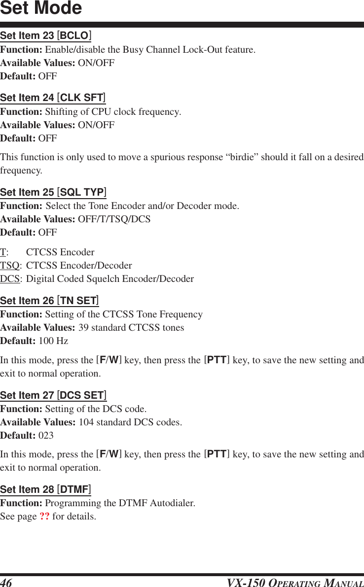 VX-150 OPERATING MANUAL46Set Item 23 [BCLO]Function: Enable/disable the Busy Channel Lock-Out feature.Available Values: ON/OFFDefault: OFFSet Item 24 [CLK SFT]Function: Shifting of CPU clock frequency.Available Values: ON/OFFDefault: OFFThis function is only used to move a spurious response “birdie” should it fall on a desiredfrequency.Set Item 25 [SQL TYP]Function: Select the Tone Encoder and/or Decoder mode.Available Values: OFF/T/TSQ/DCSDefault: OFFT: CTCSS EncoderTSQ: CTCSS Encoder/DecoderDCS: Digital Coded Squelch Encoder/DecoderSet Item 26 [TN SET]Function: Setting of the CTCSS Tone FrequencyAvailable Values: 39 standard CTCSS tonesDefault: 100 HzIn this mode, press the [F/W] key, then press the [PTT] key, to save the new setting andexit to normal operation.Set Item 27 [DCS SET]Function: Setting of the DCS code.Available Values: 104 standard DCS codes.Default: 023In this mode, press the [F/W] key, then press the [PTT] key, to save the new setting andexit to normal operation.Set Item 28 [DTMF]Function: Programming the DTMF Autodialer.See page ?? for details.Set Mode