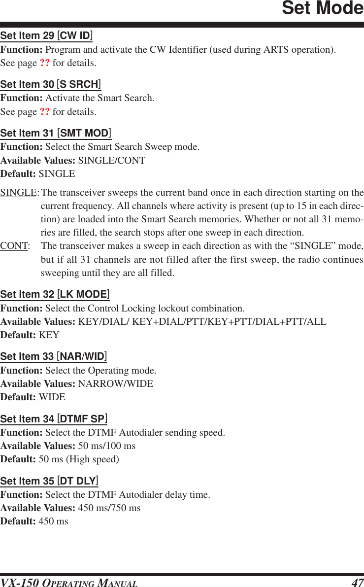 VX-150 OPERATING MANUAL 47Set Item 29 [CW ID]Function: Program and activate the CW Identifier (used during ARTS operation).See page ?? for details.Set Item 30 [S SRCH]Function: Activate the Smart Search.See page ?? for details.Set Item 31 [SMT MOD]Function: Select the Smart Search Sweep mode.Available Values: SINGLE/CONTDefault: SINGLESINGLE:The transceiver sweeps the current band once in each direction starting on thecurrent frequency. All channels where activity is present (up to 15 in each direc-tion) are loaded into the Smart Search memories. Whether or not all 31 memo-ries are filled, the search stops after one sweep in each direction.CONT: The transceiver makes a sweep in each direction as with the “SINGLE” mode,but if all 31 channels are not filled after the first sweep, the radio continuessweeping until they are all filled.Set Item 32 [LK MODE]Function: Select the Control Locking lockout combination.Available Values: KEY/DIAL/ KEY+DIAL/PTT/KEY+PTT/DIAL+PTT/ALLDefault: KEYSet Item 33 [NAR/WID]Function: Select the Operating mode.Available Values: NARROW/WIDEDefault: WIDESet Item 34 [DTMF SP]Function: Select the DTMF Autodialer sending speed.Available Values: 50 ms/100 msDefault: 50 ms (High speed)Set Item 35 [DT DLY]Function: Select the DTMF Autodialer delay time.Available Values: 450 ms/750 msDefault: 450 msSet Mode