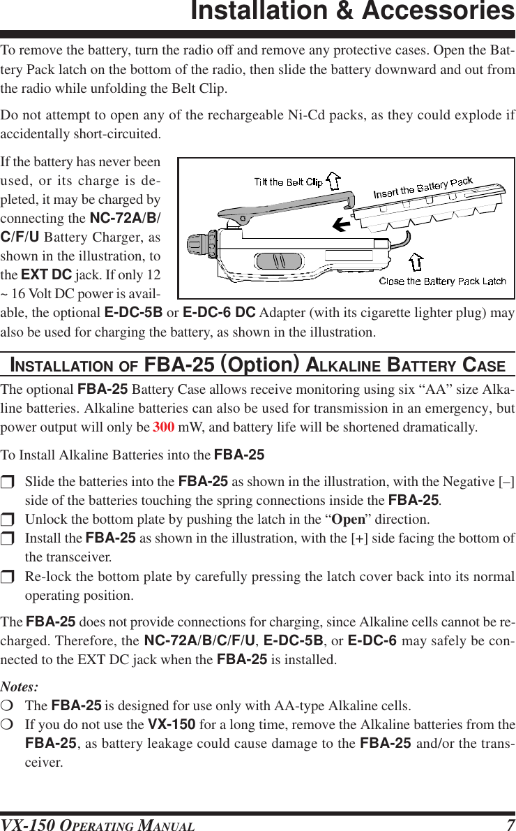 VX-150 OPERATING MANUAL 7To remove the battery, turn the radio off and remove any protective cases. Open the Bat-tery Pack latch on the bottom of the radio, then slide the battery downward and out fromthe radio while unfolding the Belt Clip.Do not attempt to open any of the rechargeable Ni-Cd packs, as they could explode ifaccidentally short-circuited.If the battery has never beenused, or its charge is de-pleted, it may be charged byconnecting the NC-72A/B/C/F/U Battery Charger, asshown in the illustration, tothe EXT DC jack. If only 12~ 16 Volt DC power is avail-able, the optional E-DC-5B or E-DC-6 DC Adapter (with its cigarette lighter plug) mayalso be used for charging the battery, as shown in the illustration.INSTALLATION OF FBA-25 (Option) ALKALINE BATTERY CASEThe optional FBA-25 Battery Case allows receive monitoring using six “AA” size Alka-line batteries. Alkaline batteries can also be used for transmission in an emergency, butpower output will only be 300 mW, and battery life will be shortened dramatically.To Install Alkaline Batteries into the FBA-25rSlide the batteries into the FBA-25 as shown in the illustration, with the Negative [–]side of the batteries touching the spring connections inside the FBA-25.rUnlock the bottom plate by pushing the latch in the “Open” direction.rInstall the FBA-25 as shown in the illustration, with the [+] side facing the bottom ofthe transceiver.rRe-lock the bottom plate by carefully pressing the latch cover back into its normaloperating position.The FBA-25 does not provide connections for charging, since Alkaline cells cannot be re-charged. Therefore, the NC-72A/B/C/F/U, E-DC-5B, or E-DC-6 may safely be con-nected to the EXT DC jack when the FBA-25 is installed.Notes:mThe FBA-25 is designed for use only with AA-type Alkaline cells.mIf you do not use the VX-150 for a long time, remove the Alkaline batteries from theFBA-25, as battery leakage could cause damage to the FBA-25 and/or the trans-ceiver.Installation &amp; Accessories