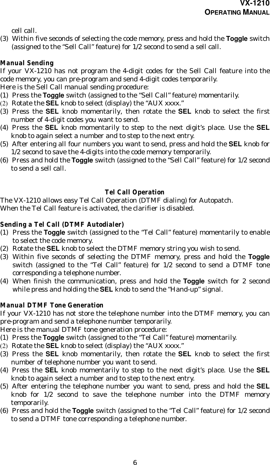 VX-1210OPERATING MANUAL6cell call.(3) Within five seconds of selecting the code memory, press and hold the Toggle switch(assigned to the “Sell Call” feature) for 1/2 second to send a sell call.Manual SendingIf your VX-1210 has not program the 4-digit codes for the Sell Call feature into thecode memory, you can pre-program and send 4-digit codes temporarily.Here is the Sell Call manual sending procedure:(1) Press the Toggle switch (assigned to the “Sell Call” feature) momentarily.(2) Rotate the SEL knob to select (display) the “AUX xxxx.”(3) Press the SEL knob momentarily, then rotate the SEL knob to select the firstnumber of 4-digit codes you want to send.(4) Press the SEL knob momentarily to step to the next digit’s place. Use the SELknob to again select a number and to step to the next entry.(5) After entering all four numbers you want to send, press and hold the SEL knob for1/2 second to save the 4-digits into the code memory temporarily.(6) Press and hold the Toggle switch (assigned to the “Sell Call” feature) for 1/2 secondto send a sell call.Tel Call OperationThe VX-1210 allows easy Tel Call Operation (DTMF dialing) for Autopatch.When the Tel Call feature is activated, the clarifier is disabled.Sending a Tel Call (DTMF Autodialer)(1) Press the Toggle switch (assigned to the “Tel Call” feature) momentarily to enableto select the code memory.(2) Rotate the SEL knob to select the DTMF memory string you wish to send.(3) Within five seconds of selecting the DTMF memory, press and hold the Toggleswitch (assigned to the “Tel Call” feature) for 1/2 second to send a DTMF tonecorresponding a telephone number.(4) When finish the communication, press and hold the Toggle switch for 2 secondwhile press and holding the SEL knob to send the “Hand-up” signal.Manual DTMF Tone GenerationIf your VX-1210 has not store the telephone number into the DTMF memory, you canpre-program and send a telephone number temporarily.Here is the manual DTMF tone generation procedure:(1) Press the Toggle switch (assigned to the “Tel Call” feature) momentarily.(2) Rotate the SEL knob to select (display) the “AUX xxxx.”(3) Press the SEL knob momentarily, then rotate the SEL knob to select the firstnumber of telephone number you want to send.(4) Press the SEL knob momentarily to step to the next digit’s place. Use the SELknob to again select a number and to step to the next entry.(5) After entering the telephone number you want to send, press and hold the SELknob for 1/2 second to save the telephone number into the DTMF memorytemporarily.(6) Press and hold the Toggle switch (assigned to the “Tel Call” feature) for 1/2 secondto send a DTMF tone corresponding a telephone number.