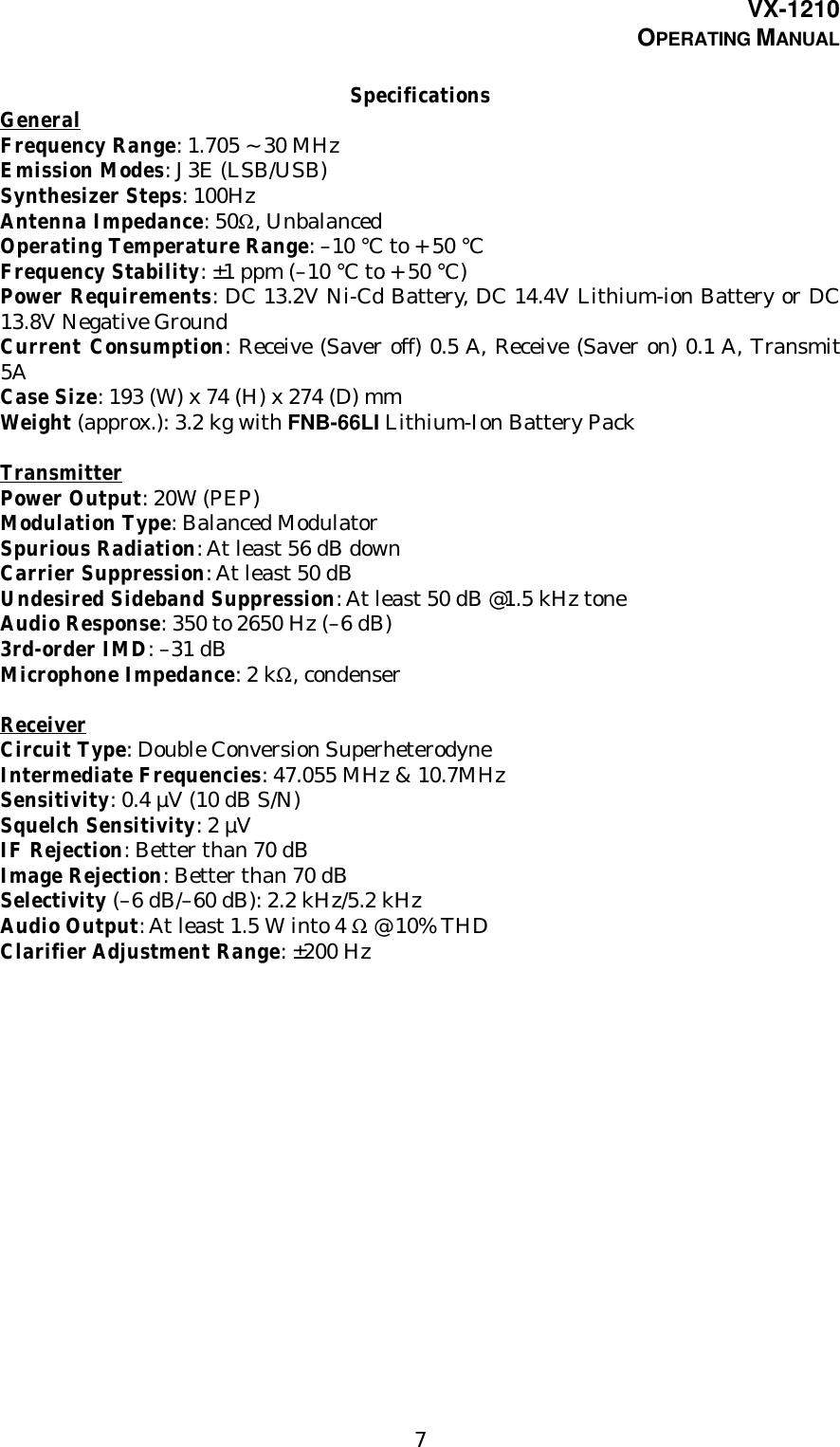 VX-1210OPERATING MANUAL7SpecificationsGeneralFrequency Range: 1.705 ~ 30 MHzEmission Modes: J3E (LSB/USB)Synthesizer Steps: 100HzAntenna Impedance: 50Ω, UnbalancedOperating Temperature Range: –10 °C to + 50 °CFrequency Stability: ±1 ppm (–10 °C to + 50 °C)Power Requirements: DC 13.2V Ni-Cd Battery, DC 14.4V Lithium-ion Battery or DC13.8V Negative GroundCurrent Consumption: Receive (Saver off) 0.5 A, Receive (Saver on) 0.1 A, Transmit5ACase Size: 193 (W) x 74 (H) x 274 (D) mmWeight (approx.): 3.2 kg with FNB-66LI Lithium-Ion Battery PackTransmitterPower Output: 20W (PEP)Modulation Type: Balanced ModulatorSpurious Radiation: At least 56 dB downCarrier Suppression: At least 50 dBUndesired Sideband Suppression: At least 50 dB @1.5 kHz toneAudio Response: 350 to 2650 Hz (–6 dB)3rd-order IMD: –31 dBMicrophone Impedance: 2 kΩ, condenserReceiverCircuit Type: Double Conversion SuperheterodyneIntermediate Frequencies: 47.055 MHz &amp; 10.7MHzSensitivity: 0.4 µV (10 dB S/N)Squelch Sensitivity: 2 µVIF Rejection: Better than 70 dBImage Rejection: Better than 70 dBSelectivity (–6 dB/–60 dB): 2.2 kHz/5.2 kHzAudio Output: At least 1.5 W into 4 Ω @ 10% THDClarifier Adjustment Range: ±200 Hz