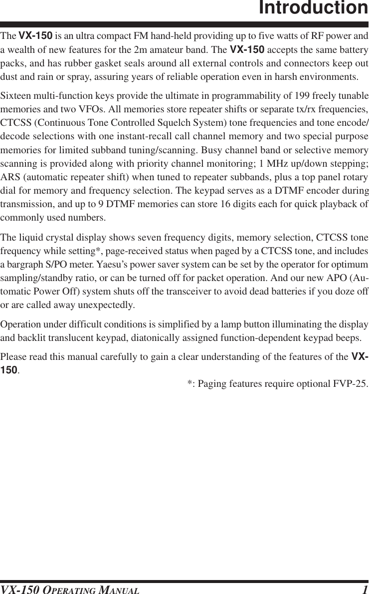 VX-150 OPERATING MANUAL 1The VX-150 is an ultra compact FM hand-held providing up to five watts of RF power anda wealth of new features for the 2m amateur band. The VX-150 accepts the same batterypacks, and has rubber gasket seals around all external controls and connectors keep outdust and rain or spray, assuring years of reliable operation even in harsh environments.Sixteen multi-function keys provide the ultimate in programmability of 199 freely tunablememories and two VFOs. All memories store repeater shifts or separate tx/rx frequencies,CTCSS (Continuous Tone Controlled Squelch System) tone frequencies and tone encode/decode selections with one instant-recall call channel memory and two special purposememories for limited subband tuning/scanning. Busy channel band or selective memoryscanning is provided along with priority channel monitoring; 1 MHz up/down stepping;ARS (automatic repeater shift) when tuned to repeater subbands, plus a top panel rotarydial for memory and frequency selection. The keypad serves as a DTMF encoder duringtransmission, and up to 9 DTMF memories can store 16 digits each for quick playback ofcommonly used numbers.The liquid crystal display shows seven frequency digits, memory selection, CTCSS tonefrequency while setting*, page-received status when paged by a CTCSS tone, and includesa bargraph S/PO meter. Yaesu’s power saver system can be set by the operator for optimumsampling/standby ratio, or can be turned off for packet operation. And our new APO (Au-tomatic Power Off) system shuts off the transceiver to avoid dead batteries if you doze offor are called away unexpectedly.Operation under difficult conditions is simplified by a lamp button illuminating the displayand backlit translucent keypad, diatonically assigned function-dependent keypad beeps.Please read this manual carefully to gain a clear understanding of the features of the VX-150.*: Paging features require optional FVP-25.Introduction