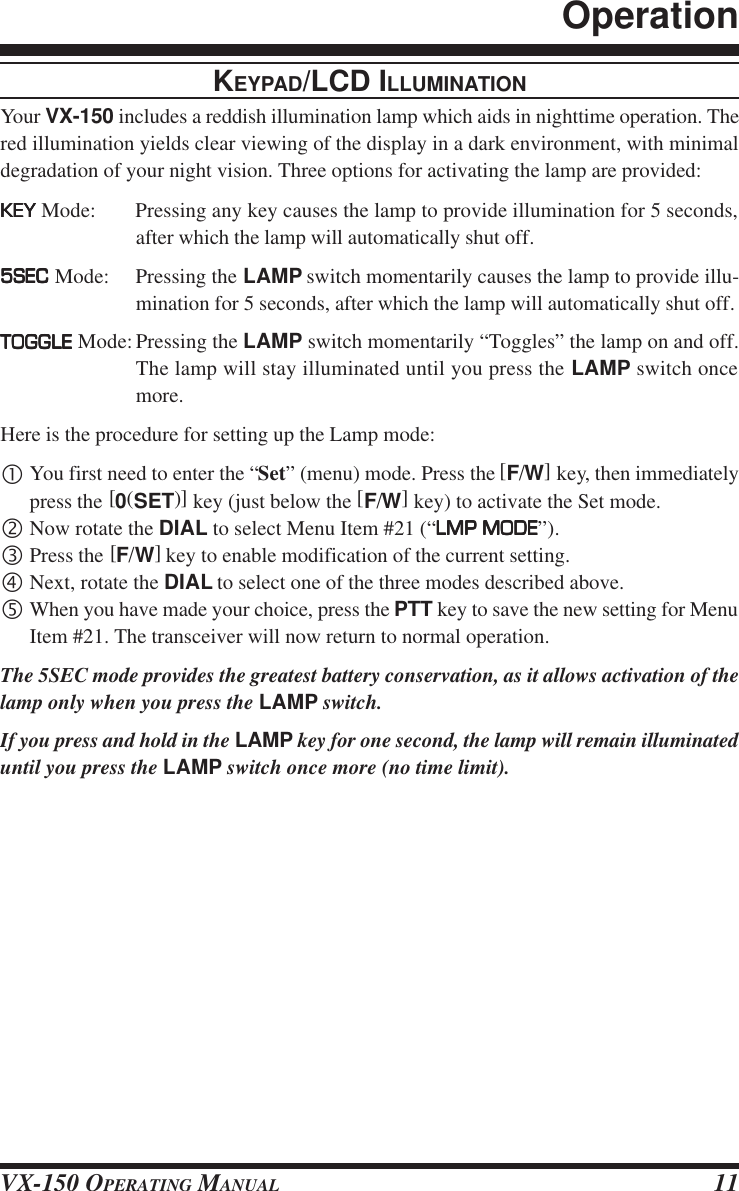 VX-150 OPERATING MANUAL 11KEYPAD/LCD ILLUMINATIONYour VX-150 includes a reddish illumination lamp which aids in nighttime operation. Thered illumination yields clear viewing of the display in a dark environment, with minimaldegradation of your night vision. Three options for activating the lamp are provided:KEYKEYKEYKEYKEY Mode: Pressing any key causes the lamp to provide illumination for 5 seconds,after which the lamp will automatically shut off.5SEC5SEC5SEC5SEC5SEC Mode: Pressing the LAMP switch momentarily causes the lamp to provide illu-mination for 5 seconds, after which the lamp will automatically shut off.TOGGLETOGGLETOGGLETOGGLETOGGLE Mode:Pressing the LAMP switch momentarily “Toggles” the lamp on and off.The lamp will stay illuminated until you press the LAMP switch oncemore.Here is the procedure for setting up the Lamp mode:•You first need to enter the “Set” (menu) mode. Press the [F/W] key, then immediatelypress the [0(SET)] key (just below the [F/W] key) to activate the Set mode.‚Now rotate the DIAL to select Menu Item #21 (“LMP MODELMP MODELMP MODELMP MODELMP MODE”).ƒPress the [F/W] key to enable modification of the current setting.„Next, rotate the DIAL to select one of the three modes described above.…When you have made your choice, press the PTT key to save the new setting for MenuItem #21. The transceiver will now return to normal operation.The 5SEC mode provides the greatest battery conservation, as it allows activation of thelamp only when you press the LAMP switch.If you press and hold in the LAMP key for one second, the lamp will remain illuminateduntil you press the LAMP switch once more (no time limit).Operation