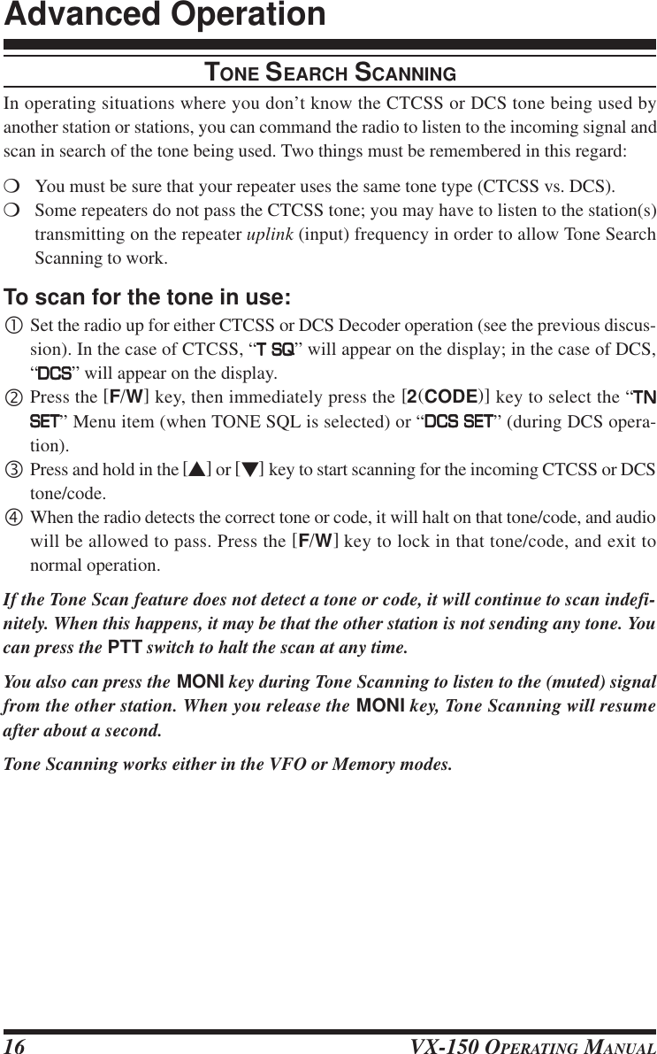 VX-150 OPERATING MANUAL16TONE SEARCH SCANNINGIn operating situations where you don’t know the CTCSS or DCS tone being used byanother station or stations, you can command the radio to listen to the incoming signal andscan in search of the tone being used. Two things must be remembered in this regard:mYou must be sure that your repeater uses the same tone type (CTCSS vs. DCS).mSome repeaters do not pass the CTCSS tone; you may have to listen to the station(s)transmitting on the repeater uplink (input) frequency in order to allow Tone SearchScanning to work.To scan for the tone in use:•Set the radio up for either CTCSS or DCS Decoder operation (see the previous discus-sion). In the case of CTCSS, “T SQT SQT SQT SQT SQ” will appear on the display; in the case of DCS,“DCSDCSDCSDCSDCS” will appear on the display.‚Press the [F/W] key, then immediately press the [2(CODE)] key to select the “TNTNTNTNTNSETSETSETSETSET” Menu item (when TONE SQL is selected) or “DCS SETDCS SETDCS SETDCS SETDCS SET” (during DCS opera-tion).ƒPress and hold in the [s] or [t] key to start scanning for the incoming CTCSS or DCStone/code.„When the radio detects the correct tone or code, it will halt on that tone/code, and audiowill be allowed to pass. Press the [F/W] key to lock in that tone/code, and exit tonormal operation.If the Tone Scan feature does not detect a tone or code, it will continue to scan indefi-nitely. When this happens, it may be that the other station is not sending any tone. Youcan press the PTT switch to halt the scan at any time.You also can press the MONI key during Tone Scanning to listen to the (muted) signalfrom the other station. When you release the MONI key, Tone Scanning will resumeafter about a second.Tone Scanning works either in the VFO or Memory modes.Advanced Operation