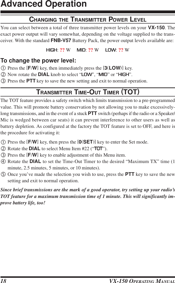 VX-150 OPERATING MANUAL18CHANGING THE TRANSMITTER POWER LEVELYou can select between a total of three transmitter power levels on your VX-150. Theexact power output will vary somewhat, depending on the voltage supplied to the trans-ceiver. With the standard FNB-V57 Battery Pack, the power output levels available are:HIGHHIGHHIGHHIGHHIGH: ?? W     MIDMIDMIDMIDMID: ?? W     LOWLOWLOWLOWLOW: ?? WTo change the power level:•Press the [F/W] key, then immediately press the [3(LOW)] key.‚Now rotate the DIAL knob to select “LOWLOWLOWLOWLOW”, “MIDMIDMIDMIDMID” or “HIGHHIGHHIGHHIGHHIGH”.ƒPress the PTT key to save the new setting and exit to normal operation.TRANSMITTER TIME-OUT TIMER (TOT)The TOT feature provides a safety switch which limits transmission to a pre-programmedvalue. This will promote battery conservation by not allowing you to make excessively-long transmissions, and in the event of a stuck PTT switch (perhaps if the radio or a Speaker/Mic is wedged between car seats) it can prevent interference to other users as well asbattery depletion. As configured at the factory the TOT feature is set to OFF, and here isthe procedure for activating it:•Press the [F/W] key, then press the [0(SET)] key to enter the Set mode.‚Rotate the DIAL to select Menu Item #22 (“TOTTOTTOTTOTTOT”).ƒPress the [F/W] key to enable adjustment of this Menu item.„Rotate the DIAL to set the Time-Out Timer to the desired “Maximum TX” time (1minute, 2.5 minutes, 5 minutes, or 10 minutes).…Once you’ve made the selection you wish to use, press the PTT key to save the newsetting and exit to normal operation.Since brief transmissions are the mark of a good operator, try setting up your radio’sTOT feature for a maximum transmission time of 1 minute. This will significantly im-prove battery life, too!Advanced Operation