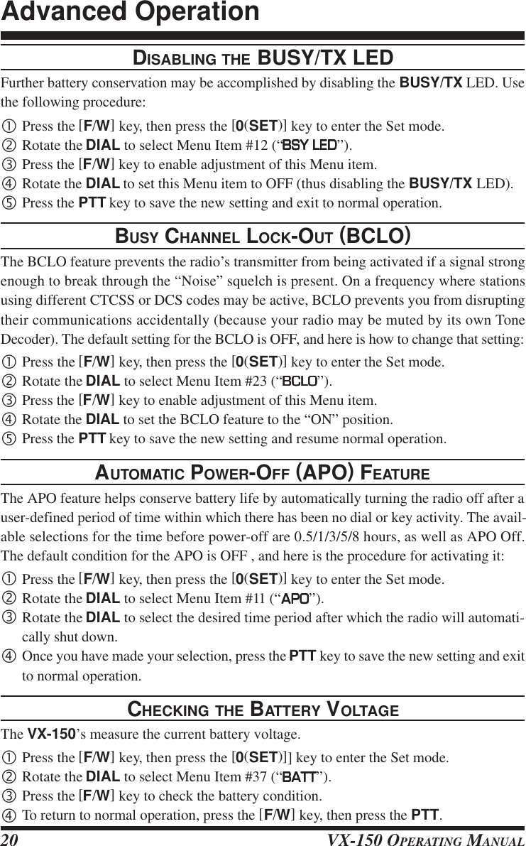 VX-150 OPERATING MANUAL20DISABLING THE BUSY/TX LEDFurther battery conservation may be accomplished by disabling the BUSY/TX LED. Usethe following procedure:•Press the [F/W] key, then press the [0(SET)] key to enter the Set mode.‚Rotate the DIAL to select Menu Item #12 (“BSY LEDBSY LEDBSY LEDBSY LEDBSY LED”).ƒPress the [F/W] key to enable adjustment of this Menu item.„Rotate the DIAL to set this Menu item to OFF (thus disabling the BUSY/TX LED).…Press the PTT key to save the new setting and exit to normal operation.BUSY CHANNEL LOCK-OUT (BCLO)The BCLO feature prevents the radio’s transmitter from being activated if a signal strongenough to break through the “Noise” squelch is present. On a frequency where stationsusing different CTCSS or DCS codes may be active, BCLO prevents you from disruptingtheir communications accidentally (because your radio may be muted by its own ToneDecoder). The default setting for the BCLO is OFF, and here is how to change that setting:•Press the [F/W] key, then press the [0(SET)] key to enter the Set mode.‚Rotate the DIAL to select Menu Item #23 (“BCLOBCLOBCLOBCLOBCLO”).ƒPress the [F/W] key to enable adjustment of this Menu item.„Rotate the DIAL to set the BCLO feature to the “ON” position.…Press the PTT key to save the new setting and resume normal operation.AUTOMATIC POWER-OFF (APO) FEATUREThe APO feature helps conserve battery life by automatically turning the radio off after auser-defined period of time within which there has been no dial or key activity. The avail-able selections for the time before power-off are 0.5/1/3/5/8 hours, as well as APO Off.The default condition for the APO is OFF , and here is the procedure for activating it:•Press the [F/W] key, then press the [0(SET)] key to enter the Set mode.‚Rotate the DIAL to select Menu Item #11 (“APOAPOAPOAPOAPO”).ƒRotate the DIAL to select the desired time period after which the radio will automati-cally shut down.„Once you have made your selection, press the PTT key to save the new setting and exitto normal operation.CHECKING THE BATTERY VOLTAGEThe VX-150’s measure the current battery voltage.•Press the [F/W] key, then press the [0(SET)]] key to enter the Set mode.‚Rotate the DIAL to select Menu Item #37 (“BATTBATTBATTBATTBATT”).ƒPress the [F/W] key to check the battery condition.„To return to normal operation, press the [F/W] key, then press the PTT.Advanced Operation