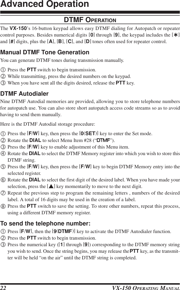 VX-150 OPERATING MANUAL22DTMF OPERATIONThe VX-150’s 16-button keypad allows easy DTMF dialing for Autopatch or repeatercontrol purposes. Besides numerical digits [0] through [9], the keypad includes the [ÛÛÛÛÛ]and [#] digits, plus the [A], [B], [C], and [D] tones often used for repeater control.Manual DTMF Tone GenerationYou can generate DTMF tones during transmission manually.•Press the PTT switch to begin transmission.‚While transmitting, press the desired numbers on the keypad.ƒWhen you have sent all the digits desired, release the PTT key.DTMF AutodialerNine DTMF Autodial memories are provided, allowing you to store telephone numbersfor autopatch use. You can also store short autopatch access code streams so as to avoidhaving to send them manually.Here is the DTMF Autodial storage procedure:•Press the [F/W] key, then press the [0(SET)] key to enter the Set mode.‚Rotate the DIAL to select Menu Item #28 (“DTMFDTMFDTMFDTMFDTMF”).ƒPress the [F/W] key to enable adjustment of this Menu item.„Rotate the DIAL to select the DTMF Memory register into which you wish to store thisDTMF string.…Press the [F/W] key, then press the [F/W] key to begin DTMF Memory entry into theselected register.†Rotate the DIAL to select the first digit of the desired label. When you have made yourselection, press the [s] key momentarily to move to the next digit.‡Repeat the previous step to program the remaining letters , numbers of the desiredlabel. A total of 16 digits may be used in the creation of a label.ˆPress the PTT switch to save the setting. To store other numbers, repeat this process,using a different DTMF memory register.To send the telephone number:•Press [F/W], then the [9(DTMF)] key to activate the DTMF Autodialer function.‚Press the PTT switch to begin transmission.ƒPress the numerical key ([1] through [9]) corresponding to the DTMF memory stringyou wish to send. Once the string begins, you may release the PTT key, as the transmit-ter will be held “on the air” until the DTMF string is completed.Advanced Operation