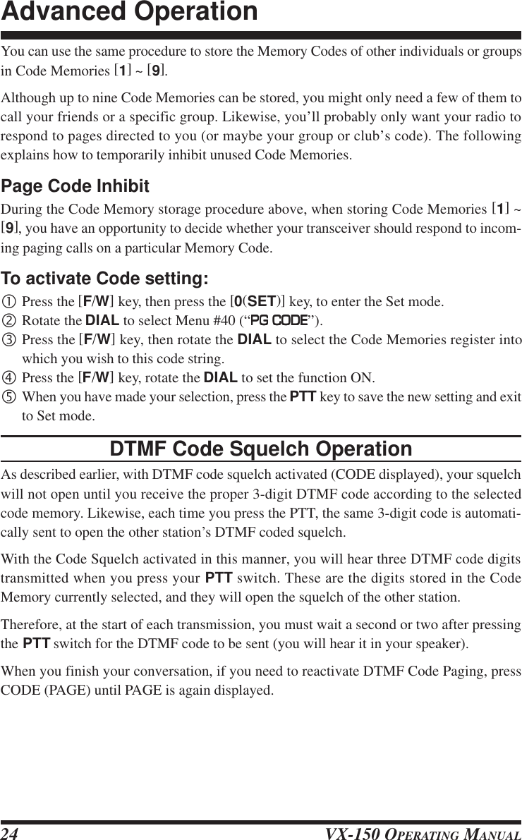 VX-150 OPERATING MANUAL24You can use the same procedure to store the Memory Codes of other individuals or groupsin Code Memories [1] ~ [9].Although up to nine Code Memories can be stored, you might only need a few of them tocall your friends or a specific group. Likewise, you’ll probably only want your radio torespond to pages directed to you (or maybe your group or club’s code). The followingexplains how to temporarily inhibit unused Code Memories.Page Code InhibitDuring the Code Memory storage procedure above, when storing Code Memories [1] ~[9], you have an opportunity to decide whether your transceiver should respond to incom-ing paging calls on a particular Memory Code.To activate Code setting:•Press the [F/W] key, then press the [0(SET)] key, to enter the Set mode.‚Rotate the DIAL to select Menu #40 (“PG CODEPG CODEPG CODEPG CODEPG CODE”).ƒPress the [F/W] key, then rotate the DIAL to select the Code Memories register intowhich you wish to this code string.„Press the [F/W] key, rotate the DIAL to set the function ON.…When you have made your selection, press the PTT key to save the new setting and exitto Set mode.DTMF Code Squelch OperationAs described earlier, with DTMF code squelch activated (CODE displayed), your squelchwill not open until you receive the proper 3-digit DTMF code according to the selectedcode memory. Likewise, each time you press the PTT, the same 3-digit code is automati-cally sent to open the other station’s DTMF coded squelch.With the Code Squelch activated in this manner, you will hear three DTMF code digitstransmitted when you press your PTT switch. These are the digits stored in the CodeMemory currently selected, and they will open the squelch of the other station.Therefore, at the start of each transmission, you must wait a second or two after pressingthe PTT switch for the DTMF code to be sent (you will hear it in your speaker).When you finish your conversation, if you need to reactivate DTMF Code Paging, pressCODE (PAGE) until PAGE is again displayed.Advanced Operation