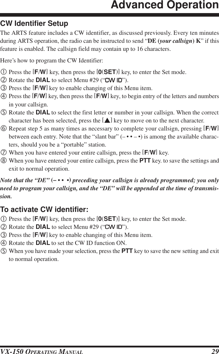 VX-150 OPERATING MANUAL 29CW Identifier SetupThe ARTS feature includes a CW identifier, as discussed previously. Every ten minutesduring ARTS operation, the radio can be instructed to send “DE (your callsign) K” if thisfeature is enabled. The callsign field may contain up to 16 characters.Here’s how to program the CW Identifier:•Press the [F/W] key, then press the [0(SET)] key, to enter the Set mode.‚Rotate the DIAL to select Menu #29 (“CW IDCW IDCW IDCW IDCW ID”).ƒPress the [F/W] key to enable changing of this Menu item.„Press the [F/W] key, then press the [F/W] key, to begin entry of the letters and numbersin your callsign.…Rotate the DIAL to select the first letter or number in your callsign. When the correctcharacter has been selected, press the [s] key to move on to the next character.†Repeat step 5 as many times as necessary to complete your callsign, pressing [F/W]between each entry. Note that the “slant bar” (– • • – •) is among the available charac-ters, should you be a “portable” station.‡When you have entered your entire callsign, press the [F/W] key.ˆWhen you have entered your entire callsign, press the PTT key. to save the settings andexit to normal operation.Note that the “DE” (– • •  •) preceding your callsign is already programmed; you onlyneed to program your callsign, and the “DE” will be appended at the time of transmis-sion.To activate CW identifier:•Press the [F/W] key, then press the [0(SET)] key, to enter the Set mode.‚Rotate the DIAL to select Menu #29 (“CW IDCW IDCW IDCW IDCW ID”).ƒPress the [F/W] key to enable changing of this Menu item.„Rotate the DIAL to set the CW ID function ON.…When you have made your selection, press the PTT key to save the new setting and exitto normal operation.Advanced Operation