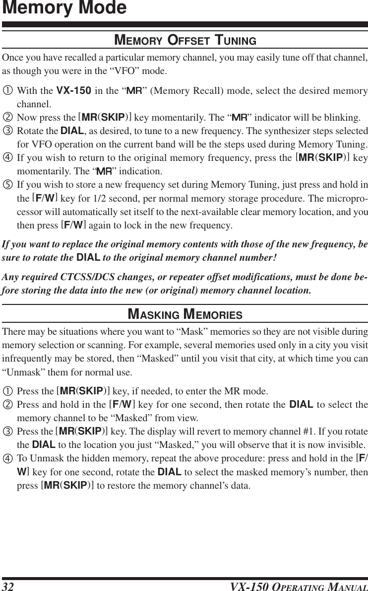 VX-150 OPERATING MANUAL32MEMORY OFFSET TUNINGOnce you have recalled a particular memory channel, you may easily tune off that channel,as though you were in the “VFO” mode.•With the VX-150 in the “MRMRMRMRMR” (Memory Recall) mode, select the desired memorychannel.‚Now press the [MR(SKIP)] key momentarily. The “MRMRMRMRMR” indicator will be blinking.ƒRotate the DIAL, as desired, to tune to a new frequency. The synthesizer steps selectedfor VFO operation on the current band will be the steps used during Memory Tuning.„If you wish to return to the original memory frequency, press the [MR(SKIP)] keymomentarily. The “MRMRMRMRMR” indication.…If you wish to store a new frequency set during Memory Tuning, just press and hold inthe [F/W] key for 1/2 second, per normal memory storage procedure. The micropro-cessor will automatically set itself to the next-available clear memory location, and youthen press [F/W] again to lock in the new frequency.If you want to replace the original memory contents with those of the new frequency, besure to rotate the DIAL to the original memory channel number!Any required CTCSS/DCS changes, or repeater offset modifications, must be done be-fore storing the data into the new (or original) memory channel location.MASKING MEMORIESThere may be situations where you want to “Mask” memories so they are not visible duringmemory selection or scanning. For example, several memories used only in a city you visitinfrequently may be stored, then “Masked” until you visit that city, at which time you can“Unmask” them for normal use.•Press the [MR(SKIP)] key, if needed, to enter the MR mode.‚Press and hold in the [F/W] key for one second, then rotate the DIAL to select thememory channel to be “Masked” from view.ƒPress the [MR(SKIP)] key. The display will revert to memory channel #1. If you rotatethe DIAL to the location you just “Masked,” you will observe that it is now invisible.„To Unmask the hidden memory, repeat the above procedure: press and hold in the [F/W] key for one second, rotate the DIAL to select the masked memory’s number, thenpress [MR(SKIP)] to restore the memory channel’s data.Memory Mode