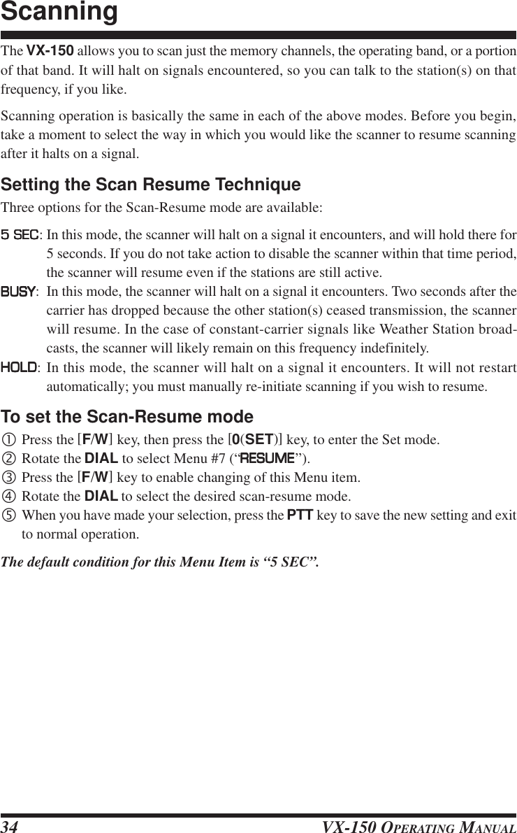 VX-150 OPERATING MANUAL34The VX-150 allows you to scan just the memory channels, the operating band, or a portionof that band. It will halt on signals encountered, so you can talk to the station(s) on thatfrequency, if you like.Scanning operation is basically the same in each of the above modes. Before you begin,take a moment to select the way in which you would like the scanner to resume scanningafter it halts on a signal.Setting the Scan Resume TechniqueThree options for the Scan-Resume mode are available:5 SEC5 SEC5 SEC5 SEC5 SEC: In this mode, the scanner will halt on a signal it encounters, and will hold there for5 seconds. If you do not take action to disable the scanner within that time period,the scanner will resume even if the stations are still active.BUSYBUSYBUSYBUSYBUSY: In this mode, the scanner will halt on a signal it encounters. Two seconds after thecarrier has dropped because the other station(s) ceased transmission, the scannerwill resume. In the case of constant-carrier signals like Weather Station broad-casts, the scanner will likely remain on this frequency indefinitely.HOLDHOLDHOLDHOLDHOLD: In this mode, the scanner will halt on a signal it encounters. It will not restartautomatically; you must manually re-initiate scanning if you wish to resume.To set the Scan-Resume mode•Press the [F/W] key, then press the [0(SET)] key, to enter the Set mode.‚Rotate the DIAL to select Menu #7 (“RESUMERESUMERESUMERESUMERESUME”).ƒPress the [F/W] key to enable changing of this Menu item.„Rotate the DIAL to select the desired scan-resume mode.…When you have made your selection, press the PTT key to save the new setting and exitto normal operation.The default condition for this Menu Item is “5 SEC”.Scanning
