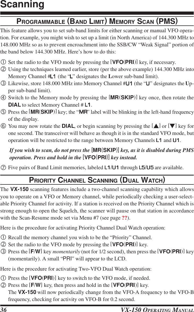 VX-150 OPERATING MANUAL36PROGRAMMABLE (BAND LIMIT) MEMORY SCAN (PMS)This feature allows you to set sub-band limits for either scanning or manual VFO opera-tion. For example, you might wish to set up a limit (in North America) of 144.300 MHz to148.000 MHz so as to prevent encroachment into the SSB/CW “Weak Signal” portion ofthe band below 144.300 MHz. Here’s how to do this:•Set the radio to the VFO mode by pressing the [VFO(PRI)] key, if necessary.‚Using the techniques learned earlier, store (per the above example) 144.300 MHz intoMemory Channel #L1L1L1L1L1 (the “LLLLL” designates the Lower sub-band limit).ƒLikewise, store 148.000 MHz into Memory Channel #U1U1U1U1U1 (the “UUUUU” designates the Up-per sub-band limit).„Switch to the Memory mode by pressing the [MR(SKIP)] key once, then rotate theDIAL to select Memory Channel # L1L1L1L1L1.…Press the [MR(SKIP)] key; the “MRMRMRMRMR” label will be blinking in the left-hand frequencyof the display.†You may now rotate the DIAL, or begin scanning by pressing the [s] or [t] key forone second. The transceiver will behave as though it is in the standard VFO mode, butoperation will be restricted to the range between Memory Channels L1L1L1L1L1 and U1U1U1U1U1.If you wish to scan, do not press the [MR(SKIP)] key, as it is disabled during PMSoperation. Press and hold in the [VFO(PRI)] key instead.‡Five pairs of Band Limit memories, labeled L1L1L1L1L1/U1U1U1U1U1 through L5L5L5L5L5/U5U5U5U5U5 are available.PRIORITY CHANNEL SCANNING (DUAL WATCH)The VX-150 scanning features include a two-channel scanning capability which allowsyou to operate on a VFO or Memory channel, while periodically checking a user-select-able Priority Channel for activity. If a station is received on the Priority Channel which isstrong enough to open the Squelch, the scanner will pause on that station in accordancewith the Scan-Resume mode set via Menu #7 (see page ??).Here is the procedure for activating Priority Channel Dual Watch operation:•Recall the memory channel you wish to be the “Priority” Channel.‚Set the radio to the VFO mode by pressing the [VFO(PRI)] key.ƒPress the [F/W] key momentarily (not for 1/2 second), then press the [VFO(PRI)] key(momentarily). A small “PRI” will appear to the LCD.Here is the procedure for activating Two-VFO Dual Watch operation:•Press the [VFO(PRI)] key to switch to the VFO mode, if needed.‚Press the [F/W] key, then press and hold in the [VFO(PRI)] key.The VX-150 will now periodically change from the VFO-A frequency to the VFO-Bfrequency, checking for activity on VFO-B for 0.2 second.Scanning