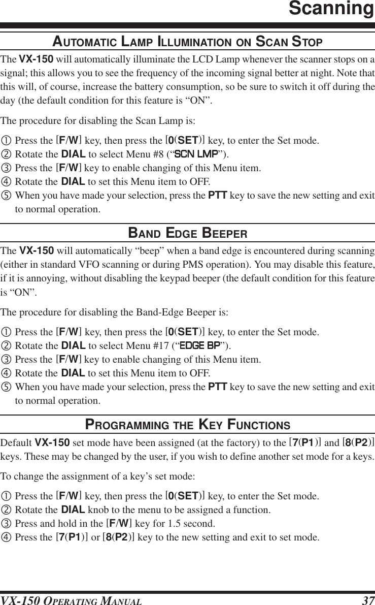 VX-150 OPERATING MANUAL 37AUTOMATIC LAMP ILLUMINATION ON SCAN STOPThe VX-150 will automatically illuminate the LCD Lamp whenever the scanner stops on asignal; this allows you to see the frequency of the incoming signal better at night. Note thatthis will, of course, increase the battery consumption, so be sure to switch it off during theday (the default condition for this feature is “ON”.The procedure for disabling the Scan Lamp is:•Press the [F/W] key, then press the [0(SET)] key, to enter the Set mode.‚Rotate the DIAL to select Menu #8 (“SCN LMPSCN LMPSCN LMPSCN LMPSCN LMP”).ƒPress the [F/W] key to enable changing of this Menu item.„Rotate the DIAL to set this Menu item to OFF.…When you have made your selection, press the PTT key to save the new setting and exitto normal operation.BAND EDGE BEEPERThe VX-150 will automatically “beep” when a band edge is encountered during scanning(either in standard VFO scanning or during PMS operation). You may disable this feature,if it is annoying, without disabling the keypad beeper (the default condition for this featureis “ON”.The procedure for disabling the Band-Edge Beeper is:•Press the [F/W] key, then press the [0(SET)] key, to enter the Set mode.‚Rotate the DIAL to select Menu #17 (“EDGE BPEDGE BPEDGE BPEDGE BPEDGE BP”).ƒPress the [F/W] key to enable changing of this Menu item.„Rotate the DIAL to set this Menu item to OFF.…When you have made your selection, press the PTT key to save the new setting and exitto normal operation.PROGRAMMING THE KEY FUNCTIONSDefault VX-150 set mode have been assigned (at the factory) to the [7(P1)] and [8(P2)]keys. These may be changed by the user, if you wish to define another set mode for a keys.To change the assignment of a key’s set mode:•Press the [F/W] key, then press the [0(SET)] key, to enter the Set mode.‚Rotate the DIAL knob to the menu to be assigned a function.ƒPress and hold in the [F/W] key for 1.5 second.„Press the [7(P1)] or [8(P2)] key to the new setting and exit to set mode.Scanning