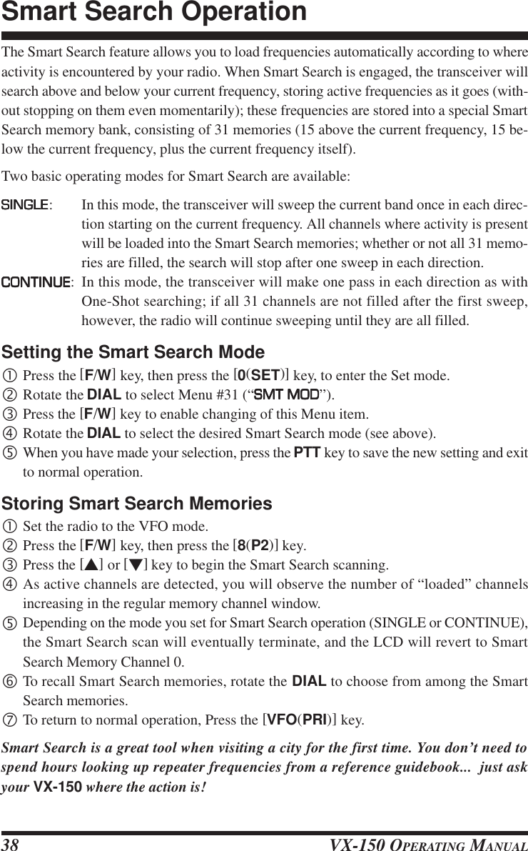 VX-150 OPERATING MANUAL38The Smart Search feature allows you to load frequencies automatically according to whereactivity is encountered by your radio. When Smart Search is engaged, the transceiver willsearch above and below your current frequency, storing active frequencies as it goes (with-out stopping on them even momentarily); these frequencies are stored into a special SmartSearch memory bank, consisting of 31 memories (15 above the current frequency, 15 be-low the current frequency, plus the current frequency itself).Two basic operating modes for Smart Search are available:SINGLESINGLESINGLESINGLESINGLE: In this mode, the transceiver will sweep the current band once in each direc-tion starting on the current frequency. All channels where activity is presentwill be loaded into the Smart Search memories; whether or not all 31 memo-ries are filled, the search will stop after one sweep in each direction.CONTINUECONTINUECONTINUECONTINUECONTINUE: In this mode, the transceiver will make one pass in each direction as withOne-Shot searching; if all 31 channels are not filled after the first sweep,however, the radio will continue sweeping until they are all filled.Setting the Smart Search Mode•Press the [F/W] key, then press the [0(SET)] key, to enter the Set mode.‚Rotate the DIAL to select Menu #31 (“SMT MODSMT MODSMT MODSMT MODSMT MOD”).ƒPress the [F/W] key to enable changing of this Menu item.„Rotate the DIAL to select the desired Smart Search mode (see above).…When you have made your selection, press the PTT key to save the new setting and exitto normal operation.Storing Smart Search Memories•Set the radio to the VFO mode.‚Press the [F/W] key, then press the [8(P2)] key.ƒPress the [s] or [t] key to begin the Smart Search scanning.„As active channels are detected, you will observe the number of “loaded” channelsincreasing in the regular memory channel window.…Depending on the mode you set for Smart Search operation (SINGLE or CONTINUE),the Smart Search scan will eventually terminate, and the LCD will revert to SmartSearch Memory Channel 0.†To recall Smart Search memories, rotate the DIAL to choose from among the SmartSearch memories.‡To return to normal operation, Press the [VFO(PRI)] key.Smart Search is a great tool when visiting a city for the first time. You don’t need tospend hours looking up repeater frequencies from a reference guidebook...  just askyour VX-150 where the action is!Smart Search Operation