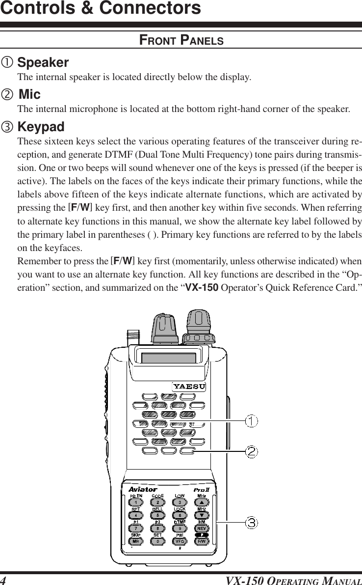 VX-150 OPERATING MANUAL4FRONT PANELS•SpeakerThe internal speaker is located directly below the display.‚ MicThe internal microphone is located at the bottom right-hand corner of the speaker.ƒKeypadThese sixteen keys select the various operating features of the transceiver during re-ception, and generate DTMF (Dual Tone Multi Frequency) tone pairs during transmis-sion. One or two beeps will sound whenever one of the keys is pressed (if the beeper isactive). The labels on the faces of the keys indicate their primary functions, while thelabels above fifteen of the keys indicate alternate functions, which are activated bypressing the [F/W] key first, and then another key within five seconds. When referringto alternate key functions in this manual, we show the alternate key label followed bythe primary label in parentheses ( ). Primary key functions are referred to by the labelson the keyfaces.Remember to press the [F/W] key first (momentarily, unless otherwise indicated) whenyou want to use an alternate key function. All key functions are described in the “Op-eration” section, and summarized on the “VX-150 Operator’s Quick Reference Card.”Controls &amp; Connectors