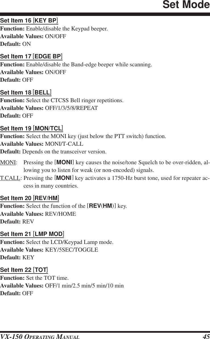 VX-150 OPERATING MANUAL 45Set Item 16 [KEY BP]Function: Enable/disable the Keypad beeper.Available Values: ON/OFFDefault: ONSet Item 17 [EDGE BP]Function: Enable/disable the Band-edge beeper while scanning.Available Values: ON/OFFDefault: OFFSet Item 18 [BELL]Function: Select the CTCSS Bell ringer repetitions.Available Values: OFF/1/3/5/8/REPEATDefault: OFFSet Item 19 [MON/TCL]Function: Select the MONI key (just below the PTT switch) function.Available Values: MONI/T-CALLDefault: Depends on the transceiver version.MONI: Pressing the [MONI] key causes the noise/tone Squelch to be over-ridden, al-lowing you to listen for weak (or non-encoded) signals.T.CALL: Pressing the [MONI] key activates a 1750-Hz burst tone, used for repeater ac-cess in many countries.Set Item 20 [REV/HM]Function: Select the function of the [REV(HM)] key.Available Values: REV/HOMEDefault: REVSet Item 21 [LMP MOD]Function: Select the LCD/Keypad Lamp mode.Available Values: KEY/5SEC/TOGGLEDefault: KEYSet Item 22 [TOT]Function: Set the TOT time.Available Values: OFF/1 min/2.5 min/5 min/10 minDefault: OFFSet Mode