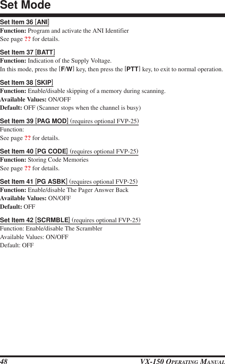 VX-150 OPERATING MANUAL48Set Item 36 [ANI]Function: Program and activate the ANI IdentifierSee page ?? for details.Set Item 37 [BATT]Function: Indication of the Supply Voltage.In this mode, press the [F/W] key, then press the [PTT] key, to exit to normal operation.Set Item 38 [SKIP]Function: Enable/disable skipping of a memory during scanning.Available Values: ON/OFFDefault: OFF (Scanner stops when the channel is busy)Set Item 39 [PAG MOD] (requires optional FVP-25)Function:See page ?? for details.Set Item 40 [PG CODE] (requires optional FVP-25)Function: Storing Code MemoriesSee page ?? for details.Set Item 41 [PG ASBK] (requires optional FVP-25)Function: Enable/disable The Pager Answer BackAvailable Values: ON/OFFDefault: OFFSet Item 42 [SCRMBLE] (requires optional FVP-25)Function: Enable/disable The ScramblerAvailable Values: ON/OFFDefault: OFFSet Mode