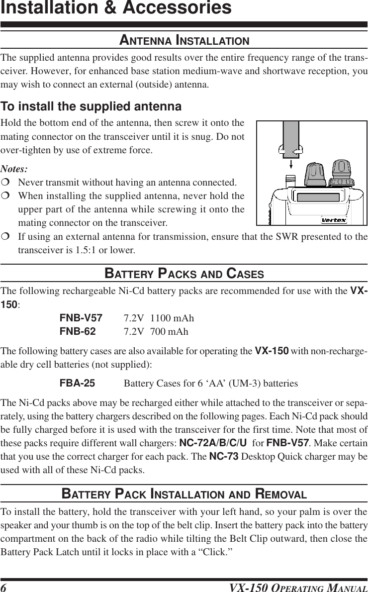 VX-150 OPERATING MANUAL6ANTENNA INSTALLATIONThe supplied antenna provides good results over the entire frequency range of the trans-ceiver. However, for enhanced base station medium-wave and shortwave reception, youmay wish to connect an external (outside) antenna.To install the supplied antennaHold the bottom end of the antenna, then screw it onto themating connector on the transceiver until it is snug. Do notover-tighten by use of extreme force.Notes:¦Never transmit without having an antenna connected.¦When installing the supplied antenna, never hold theupper part of the antenna while screwing it onto themating connector on the transceiver.¦If using an external antenna for transmission, ensure that the SWR presented to thetransceiver is 1.5:1 or lower.BATTERY PACKS AND CASESThe following rechargeable Ni-Cd battery packs are recommended for use with the VX-150:FNB-V57 7.2V 1100 mAhFNB-62 7.2V 700 mAhThe following battery cases are also available for operating the VX-150 with non-recharge-able dry cell batteries (not supplied):FBA-25 Battery Cases for 6 ‘AA’ (UM-3) batteriesThe Ni-Cd packs above may be recharged either while attached to the transceiver or sepa-rately, using the battery chargers described on the following pages. Each Ni-Cd pack shouldbe fully charged before it is used with the transceiver for the first time. Note that most ofthese packs require different wall chargers: NC-72A/B/C/U  for FNB-V57. Make certainthat you use the correct charger for each pack. The NC-73 Desktop Quick charger may beused with all of these Ni-Cd packs.BATTERY PACK INSTALLATION AND REMOVALTo install the battery, hold the transceiver with your left hand, so your palm is over thespeaker and your thumb is on the top of the belt clip. Insert the battery pack into the batterycompartment on the back of the radio while tilting the Belt Clip outward, then close theBattery Pack Latch until it locks in place with a “Click.”Installation &amp; Accessories