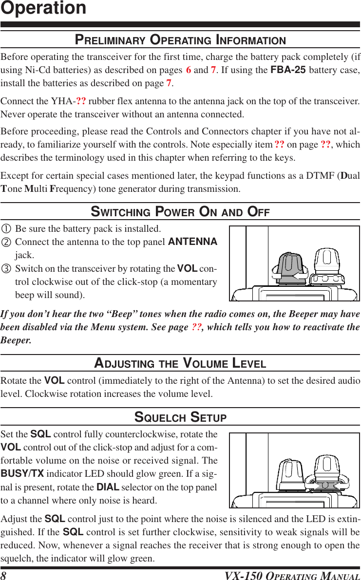 VX-150 OPERATING MANUAL8PRELIMINARY OPERATING INFORMATIONBefore operating the transceiver for the first time, charge the battery pack completely (ifusing Ni-Cd batteries) as described on pages 6 and 7. If using the FBA-25 battery case,install the batteries as described on page 7.Connect the YHA-?? rubber flex antenna to the antenna jack on the top of the transceiver.Never operate the transceiver without an antenna connected.Before proceeding, please read the Controls and Connectors chapter if you have not al-ready, to familiarize yourself with the controls. Note especially item ?? on page ??, whichdescribes the terminology used in this chapter when referring to the keys.Except for certain special cases mentioned later, the keypad functions as a DTMF (DualTone Multi Frequency) tone generator during transmission.SWITCHING POWER ON AND OFF•Be sure the battery pack is installed.‚Connect the antenna to the top panel ANTENNAjack.ƒSwitch on the transceiver by rotating the VOL con-trol clockwise out of the click-stop (a momentarybeep will sound).If you don’t hear the two “Beep” tones when the radio comes on, the Beeper may havebeen disabled via the Menu system. See page ??, which tells you how to reactivate theBeeper.ADJUSTING THE VOLUME LEVELRotate the VOL control (immediately to the right of the Antenna) to set the desired audiolevel. Clockwise rotation increases the volume level.SQUELCH SETUPSet the SQL control fully counterclockwise, rotate theVOL control out of the click-stop and adjust for a com-fortable volume on the noise or received signal. TheBUSY/TX indicator LED should glow green. If a sig-nal is present, rotate the DIAL selector on the top panelto a channel where only noise is heard.Adjust the SQL control just to the point where the noise is silenced and the LED is extin-guished. If the SQL control is set further clockwise, sensitivity to weak signals will bereduced. Now, whenever a signal reaches the receiver that is strong enough to open thesquelch, the indicator will glow green.Operation