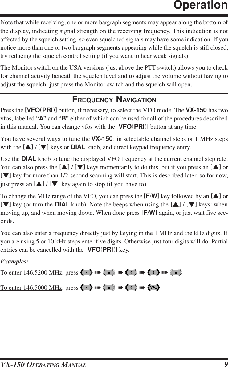 VX-150 OPERATING MANUAL 9Note that while receiving, one or more bargraph segments may appear along the bottom ofthe display, indicating signal strength on the receiving frequency. This indication is notaffected by the squelch setting, so even squelched signals may have some indication. If younotice more than one or two bargraph segments appearing while the squelch is still closed,try reducing the squelch control setting (if you want to hear weak signals).The Monitor switch on the USA versions (just above the PTT switch) allows you to checkfor channel activity beneath the squelch level and to adjust the volume without having toadjust the squelch: just press the Monitor switch and the squelch will open.FREQUENCY NAVIGATIONPress the [VFO(PRI)] button, if necessary, to select the VFO mode. The VX-150 has twovfos, labelled “A” and “B” either of which can be used for all of the procedures describedin this manual. You can change vfos with the [VFO(PRI)] button at any time.You have several ways to tune the VX-150: in selectable channel steps or 1 MHz stepswith the [s] / [t] keys or DIAL knob, and direct keypad frequency entry.Use the DIAL knob to tune the displayed VFO frequency at the current channel step rate.You can also press the [s] / [t] keys momentarily to do this, but if you press an [s] or[t] key for more than 1/2-second scanning will start. This is described later, so for now,just press an [s] / [t] key again to stop (if you have to).To change the MHz range of the VFO, you can press the [F/W] key followed by an [s] or[t] key (or turn the DIAL knob). Note the beeps when using the [s] / [t] keys: whenmoving up, and when moving down. When done press [F/W] again, or just wait five sec-onds.You can also enter a frequency directly just by keying in the 1 MHz and the kHz digits. Ifyou are using 5 or 10 kHz steps enter five digits. Otherwise just four digits will do. Partialentries can be cancelled with the [VFO(PRI)] key.Examples:To enter 146.5200 MHz, press   à   à   à   à To enter 146.5000 MHz, press   à   à   à Operation