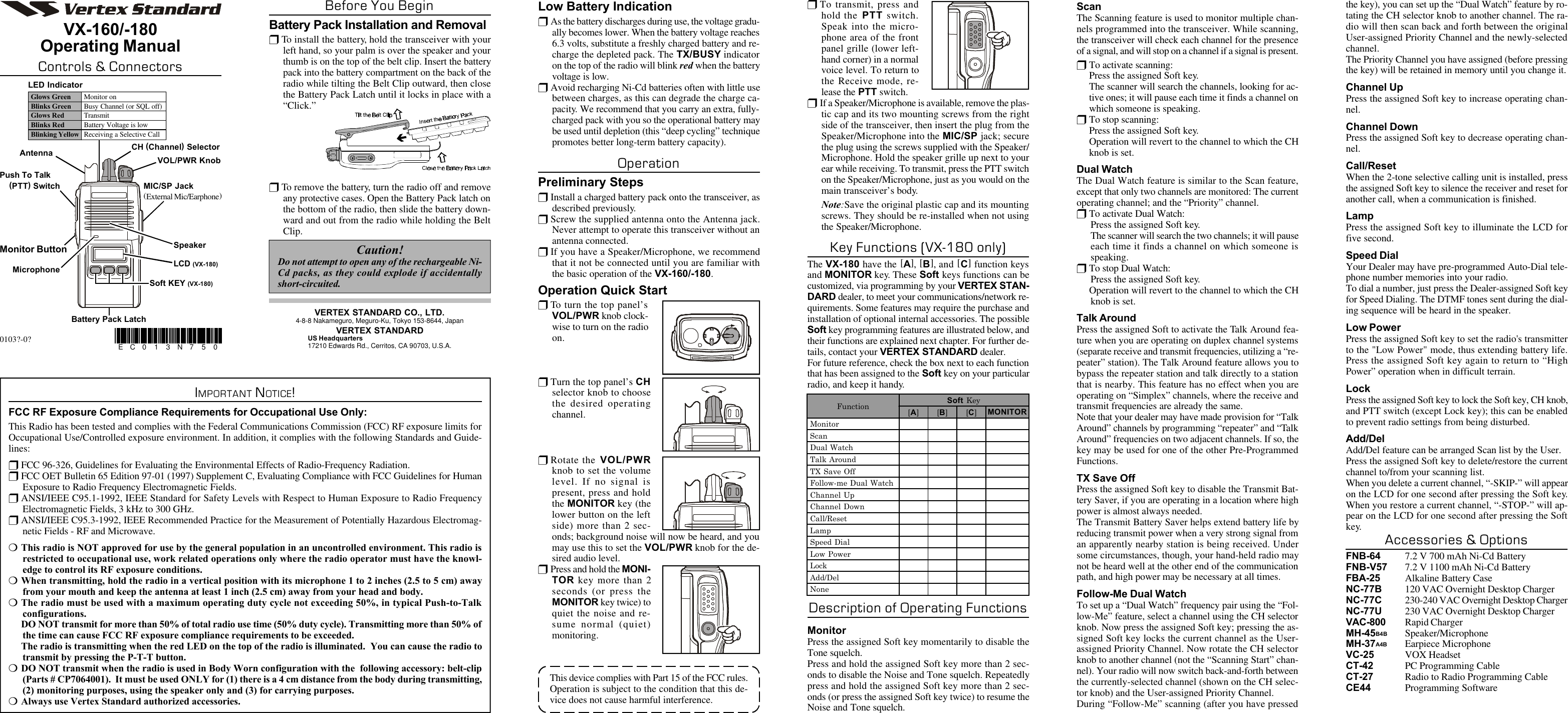 ScanThe Scanning feature is used to monitor multiple chan-nels programmed into the transceiver. While scanning,the transceiver will check each channel for the presenceof a signal, and will stop on a channel if a signal is present.rTo activate scanning:Press the assigned Soft key.The scanner will search the channels, looking for ac-tive ones; it will pause each time it finds a channel onwhich someone is speaking.rTo stop scanning:Press the assigned Soft key.Operation will revert to the channel to which the CHknob is set.Dual WatchThe Dual Watch feature is similar to the Scan feature,except that only two channels are monitored: The currentoperating channel; and the “Priority” channel.rTo activate Dual Watch:Press the assigned Soft key.The scanner will search the two channels; it will pauseeach time it finds a channel on which someone isspeaking.rTo stop Dual Watch:Press the assigned Soft key.Operation will revert to the channel to which the CHknob is set.Talk AroundPress the assigned Soft to activate the Talk Around fea-ture when you are operating on duplex channel systems(separate receive and transmit frequencies, utilizing a “re-peater” station). The Talk Around feature allows you tobypass the repeater station and talk directly to a stationthat is nearby. This feature has no effect when you areoperating on “Simplex” channels, where the receive andtransmit frequencies are already the same.Note that your dealer may have made provision for “TalkAround” channels by programming “repeater” and “TalkAround” frequencies on two adjacent channels. If so, thekey may be used for one of the other Pre-ProgrammedFunctions.TX Save OffPress the assigned Soft key to disable the Transmit Bat-tery Saver, if you are operating in a location where highpower is almost always needed.The Transmit Battery Saver helps extend battery life byreducing transmit power when a very strong signal froman apparently nearby station is being received. Undersome circumstances, though, your hand-held radio maynot be heard well at the other end of the communicationpath, and high power may be necessary at all times.Follow-Me Dual WatchTo set up a “Dual Watch” frequency pair using the “Fol-low-Me” feature, select a channel using the CH selectorknob. Now press the assigned Soft key; pressing the as-signed Soft key locks the current channel as the User-assigned Priority Channel. Now rotate the CH selectorknob to another channel (not the “Scanning Start” chan-nel). Your radio will now switch back-and-forth betweenthe currently-selected channel (shown on the CH selec-tor knob) and the User-assigned Priority Channel.During “Follow-Me” scanning (after you have pressedthe key), you can set up the “Dual Watch” feature by ro-tating the CH selector knob to another channel. The ra-dio will then scan back and forth between the originalUser-assigned Priority Channel and the newly-selectedchannel.The Priority Channel you have assigned (before pressingthe key) will be retained in memory until you change it.Channel UpPress the assigned Soft key to increase operating chan-nel.Channel DownPress the assigned Soft key to decrease operating chan-nel.Call/ResetWhen the 2-tone selective calling unit is installed, pressthe assigned Soft key to silence the receiver and reset foranother call, when a communication is finished.LampPress the assigned Soft key to illuminate the LCD forfive second.Speed DialYour Dealer may have pre-programmed Auto-Dial tele-phone number memories into your radio.To dial a number, just press the Dealer-assigned Soft keyfor Speed Dialing. The DTMF tones sent during the dial-ing sequence will be heard in the speaker.Low PowerPress the assigned Soft key to set the radio&apos;s transmitterto the &quot;Low Power&quot; mode, thus extending battery life.Press the assigned Soft key again to return to “HighPower” operation when in difficult terrain.LockPress the assigned Soft key to lock the Soft key, CH knob,and PTT switch (except Lock key); this can be enabledto prevent radio settings from being disturbed.Add/DelAdd/Del feature can be arranged Scan list by the User.Press the assigned Soft key to delete/restore the currentchannel to/from your scanning list.When you delete a current channel, “-SKIP-” will appearon the LCD for one second after pressing the Soft key.When you restore a current channel, “-STOP-” will ap-pear on the LCD for one second after pressing the Softkey.Accessories &amp; OptionsFNB-64 7.2 V 700 mAh Ni-Cd BatteryFNB-V57 7.2 V 1100 mAh Ni-Cd BatteryFBA-25 Alkaline Battery CaseNC-77B 120 VAC Overnight Desktop ChargerNC-77C 230-240 VAC Overnight Desktop ChargerNC-77U 230 VAC Overnight Desktop ChargerVAC-800 Rapid ChargerMH-45B4B Speaker/MicrophoneMH-37A4B Earpiece MicrophoneVC-25 VOX HeadsetCT-42 PC Programming CableCT-27 Radio to Radio Programming CableCE44 Programming SoftwareVX-160/-180Operating ManualControls &amp; ConnectorsBefore You BeginBattery Pack Installation and RemovalrTo install the battery, hold the transceiver with yourleft hand, so your palm is over the speaker and yourthumb is on the top of the belt clip. Insert the batterypack into the battery compartment on the back of theradio while tilting the Belt Clip outward, then closethe Battery Pack Latch until it locks in place with a“Click.”MicrophoneSpeakerMIC/SP Jack(External Mic/Earphone)VOL/PWR KnobCH (Channel) SelectorMonitor ButtonPush To Talk    (PTT) SwitchAntennaBattery Pack LatchLED IndicatorGlows Green Monitor onBlinks Green Busy Channel (or SQL off)Glows Red TransmitBlinks Red Battery Voltage is lowBlinking Yellow Receiving a Selective CallrTo remove the battery, turn the radio off and removeany protective cases. Open the Battery Pack latch onthe bottom of the radio, then slide the battery down-ward and out from the radio while holding the BeltClip.Caution!Do not attempt to open any of the rechargeable Ni-Cd packs, as they could explode if accidentallyshort-circuited.IMPORTANT NOTICE!FCC RF Exposure Compliance Requirements for Occupational Use Only:This Radio has been tested and complies with the Federal Communications Commission (FCC) RF exposure limits forOccupational Use/Controlled exposure environment. In addition, it complies with the following Standards and Guide-lines:rFCC 96-326, Guidelines for Evaluating the Environmental Effects of Radio-Frequency Radiation.rFCC OET Bulletin 65 Edition 97-01 (1997) Supplement C, Evaluating Compliance with FCC Guidelines for HumanExposure to Radio Frequency Electromagnetic Fields.rANSI/IEEE C95.1-1992, IEEE Standard for Safety Levels with Respect to Human Exposure to Radio FrequencyElectromagnetic Fields, 3 kHz to 300 GHz.rANSI/IEEE C95.3-1992, IEEE Recommended Practice for the Measurement of Potentially Hazardous Electromag-netic Fields - RF and Microwave.mThis radio is NOT approved for use by the general population in an uncontrolled environment. This radio isrestricted to occupational use, work related operations only where the radio operator must have the knowl-edge to control its RF exposure conditions.mWhen transmitting, hold the radio in a vertical position with its microphone 1 to 2 inches (2.5 to 5 cm) awayfrom your mouth and keep the antenna at least 1 inch (2.5 cm) away from your head and body.mThe radio must be used with a maximum operating duty cycle not exceeding 50%, in typical Push-to-Talkconfigurations.DO NOT transmit for more than 50% of total radio use time (50% duty cycle). Transmitting more than 50% ofthe time can cause FCC RF exposure compliance requirements to be exceeded.The radio is transmitting when the red LED on the top of the radio is illuminated.  You can cause the radio totransmit by pressing the P-T-T button.mDO NOT transmit when the radio is used in Body Worn configuration with the  following accessory: belt-clip(Parts # CP7064001).  It must be used ONLY for (1) there is a 4 cm distance from the body during transmitting,(2) monitoring purposes, using the speaker only and (3) for carrying purposes.mAlways use Vertex Standard authorized accessories.0103?-0? EC0 1 3 N7 5 0VERTEX STANDARD CO., LTD.4-8-8 Nakameguro, Meguro-Ku, Tokyo 153-8644, JapanVERTEX STANDARDUS Headquarters17210 Edwards Rd., Cerritos, CA 90703, U.S.A.LCD (VX-180)Soft KEY (VX-180)Low Battery IndicationrAs the battery discharges during use, the voltage gradu-ally becomes lower. When the battery voltage reaches6.3 volts, substitute a freshly charged battery and re-charge the depleted pack. The TX/BUSY indicatoron the top of the radio will blink red when the batteryvoltage is low.rAvoid recharging Ni-Cd batteries often with little usebetween charges, as this can degrade the charge ca-pacity. We recommend that you carry an extra, fully-charged pack with you so the operational battery maybe used until depletion (this “deep cycling” techniquepromotes better long-term battery capacity).OperationPreliminary StepsrInstall a charged battery pack onto the transceiver, asdescribed previously.rScrew the supplied antenna onto the Antenna jack.Never attempt to operate this transceiver without anantenna connected.rIf you have a Speaker/Microphone, we recommendthat it not be connected until you are familiar withthe basic operation of the VX-160/-180.Operation Quick StartrTo turn the top panel’sVOL/PWR knob clock-wise to turn on the radioon.rTurn the top panel’s CHselector knob to choosethe desired operatingchannel.rRotate the VOL/PWRknob to set the volumelevel. If no signal ispresent, press and holdthe MONITOR key (thelower button on the leftside) more than 2 sec-onds; background noise will now be heard, and youmay use this to set the VOL/PWR knob for the de-sired audio level.rPress and hold the MONI-TOR key more than 2seconds (or press theMONITOR key twice) toquiet the noise and re-sume normal (quiet)monitoring.Function Soft Key[A] [B] [C]MONITOR Monitor Scan Dual Watch Talk Around TX Save Off Follow-me Dual Watch Channel Up Channel Down Call/Reset Lamp Speed Dial Low Power Lock Add/Del NonerTo transmit, press andhold the PTT switch.Speak into the micro-phone area of the frontpanel grille (lower left-hand corner) in a normalvoice level. To return tothe Receive mode, re-lease the PTT switch.rIf a Speaker/Microphone is available, remove the plas-tic cap and its two mounting screws from the rightside of the transceiver, then insert the plug from theSpeaker/Microphone into the MIC/SP jack; securethe plug using the screws supplied with the Speaker/Microphone. Hold the speaker grille up next to yourear while receiving. To transmit, press the PTT switchon the Speaker/Microphone, just as you would on themain transceiver’s body.Note:Save the original plastic cap and its mountingscrews. They should be re-installed when not usingthe Speaker/Microphone.Key Functions (VX-180 only)The VX-180 have the [A], [B], and [C] function keysand MONITOR key. These Soft keys functions can becustomized, via programming by your VERTEX STAN-DARD dealer, to meet your communications/network re-quirements. Some features may require the purchase andinstallation of optional internal accessories. The possibleSoft key programming features are illustrated below, andtheir functions are explained next chapter. For further de-tails, contact your VERTEX STANDARD dealer.For future reference, check the box next to each functionthat has been assigned to the Soft key on your particularradio, and keep it handy.Description of Operating FunctionsMonitorPress the assigned Soft key momentarily to disable theTone squelch.Press and hold the assigned Soft key more than 2 sec-onds to disable the Noise and Tone squelch. Repeatedlypress and hold the assigned Soft key more than 2 sec-onds (or press the assigned Soft key twice) to resume theNoise and Tone squelch.This device complies with Part 15 of the FCC rules.Operation is subject to the condition that this de-vice does not cause harmful interference.