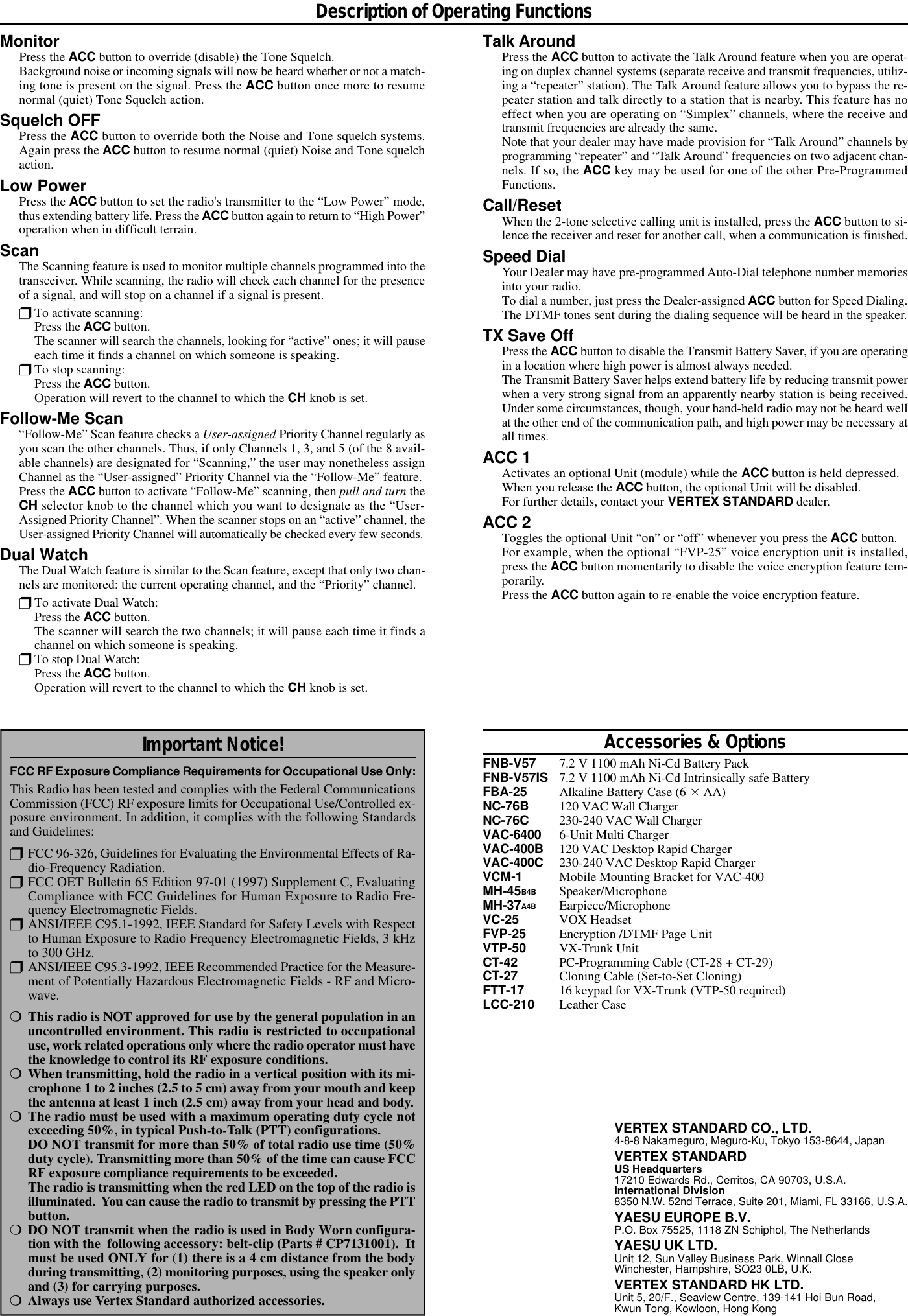 MonitorPress the ACC button to override (disable) the Tone Squelch.Background noise or incoming signals will now be heard whether or not a match-ing tone is present on the signal. Press the ACC button once more to resumenormal (quiet) Tone Squelch action.Squelch OFFPress the ACC button to override both the Noise and Tone squelch systems.Again press the ACC button to resume normal (quiet) Noise and Tone squelchaction.Low PowerPress the ACC button to set the radio&apos;s transmitter to the “Low Power” mode,thus extending battery life. Press the ACC button again to return to “High Power”operation when in difficult terrain.ScanThe Scanning feature is used to monitor multiple channels programmed into thetransceiver. While scanning, the radio will check each channel for the presenceof a signal, and will stop on a channel if a signal is present.rTo activate scanning:Press the ACC button.The scanner will search the channels, looking for “active” ones; it will pauseeach time it finds a channel on which someone is speaking.rTo stop scanning:Press the ACC button.Operation will revert to the channel to which the CH knob is set.Follow-Me Scan“Follow-Me” Scan feature checks a User-assigned Priority Channel regularly asyou scan the other channels. Thus, if only Channels 1, 3, and 5 (of the 8 avail-able channels) are designated for “Scanning,” the user may nonetheless assignChannel as the “User-assigned” Priority Channel via the “Follow-Me” feature.Press the ACC button to activate “Follow-Me” scanning, then pull and turn theCH selector knob to the channel which you want to designate as the “User-Assigned Priority Channel”. When the scanner stops on an “active” channel, theUser-assigned Priority Channel will automatically be checked every few seconds.Dual WatchThe Dual Watch feature is similar to the Scan feature, except that only two chan-nels are monitored: the current operating channel, and the “Priority” channel.rTo activate Dual Watch:Press the ACC button.The scanner will search the two channels; it will pause each time it finds achannel on which someone is speaking.rTo stop Dual Watch:Press the ACC button.Operation will revert to the channel to which the CH knob is set.Description of Operating FunctionsVERTEX STANDARD CO., LTD.4-8-8 Nakameguro, Meguro-Ku, Tokyo 153-8644, JapanVERTEX STANDARDUS Headquarters17210 Edwards Rd., Cerritos, CA 90703, U.S.A.International Division8350 N.W. 52nd Terrace, Suite 201, Miami, FL 33166, U.S.A.YAESU EUROPE B.V.P.O. Box 75525, 1118 ZN Schiphol, The NetherlandsYAESU UK LTD.Unit 12, Sun Valley Business Park, Winnall CloseWinchester, Hampshire, SO23 0LB, U.K.VERTEX STANDARD HK LTD.Unit 5, 20/F., Seaview Centre, 139-141 Hoi Bun Road,Kwun Tong, Kowloon, Hong KongAccessories &amp; OptionsFNB-V57 7.2 V 1100 mAh Ni-Cd Battery PackFNB-V57IS 7.2 V 1100 mAh Ni-Cd Intrinsically safe BatteryFBA-25 Alkaline Battery Case (6 Í AA)NC-76B 120 VAC Wall ChargerNC-76C 230-240 VAC Wall ChargerVAC-6400 6-Unit Multi ChargerVAC-400B 120 VAC Desktop Rapid ChargerVAC-400C 230-240 VAC Desktop Rapid ChargerVCM-1 Mobile Mounting Bracket for VAC-400MH-45B4B Speaker/MicrophoneMH-37A4B Earpiece/MicrophoneVC-25 VOX HeadsetFVP-25 Encryption /DTMF Page UnitVTP-50 VX-Trunk UnitCT-42 PC-Programming Cable (CT-28 + CT-29)CT-27 Cloning Cable (Set-to-Set Cloning)FTT-17 16 keypad for VX-Trunk (VTP-50 required)LCC-210 Leather CaseImportant Notice!FCC RF Exposure Compliance Requirements for Occupational Use Only:This Radio has been tested and complies with the Federal CommunicationsCommission (FCC) RF exposure limits for Occupational Use/Controlled ex-posure environment. In addition, it complies with the following Standardsand Guidelines:rFCC 96-326, Guidelines for Evaluating the Environmental Effects of Ra-dio-Frequency Radiation.rFCC OET Bulletin 65 Edition 97-01 (1997) Supplement C, EvaluatingCompliance with FCC Guidelines for Human Exposure to Radio Fre-quency Electromagnetic Fields.rANSI/IEEE C95.1-1992, IEEE Standard for Safety Levels with Respectto Human Exposure to Radio Frequency Electromagnetic Fields, 3 kHzto 300 GHz.rANSI/IEEE C95.3-1992, IEEE Recommended Practice for the Measure-ment of Potentially Hazardous Electromagnetic Fields - RF and Micro-wave.mThis radio is NOT approved for use by the general population in anuncontrolled environment. This radio is restricted to occupationaluse, work related operations only where the radio operator must havethe knowledge to control its RF exposure conditions.mWhen transmitting, hold the radio in a vertical position with its mi-crophone 1 to 2 inches (2.5 to 5 cm) away from your mouth and keepthe antenna at least 1 inch (2.5 cm) away from your head and body.mThe radio must be used with a maximum operating duty cycle notexceeding 50%, in typical Push-to-Talk (PTT) configurations.DO NOT transmit for more than 50% of total radio use time (50%duty cycle). Transmitting more than 50% of the time can cause FCCRF exposure compliance requirements to be exceeded.The radio is transmitting when the red LED on the top of the radio isilluminated.  You can cause the radio to transmit by pressing the PTTbutton.mDO NOT transmit when the radio is used in Body Worn configura-tion with the  following accessory: belt-clip (Parts # CP7131001).  Itmust be used ONLY for (1) there is a 4 cm distance from the bodyduring transmitting, (2) monitoring purposes, using the speaker onlyand (3) for carrying purposes.mAlways use Vertex Standard authorized accessories.Talk AroundPress the ACC button to activate the Talk Around feature when you are operat-ing on duplex channel systems (separate receive and transmit frequencies, utiliz-ing a “repeater” station). The Talk Around feature allows you to bypass the re-peater station and talk directly to a station that is nearby. This feature has noeffect when you are operating on “Simplex” channels, where the receive andtransmit frequencies are already the same.Note that your dealer may have made provision for “Talk Around” channels byprogramming “repeater” and “Talk Around” frequencies on two adjacent chan-nels. If so, the ACC key may be used for one of the other Pre-ProgrammedFunctions.Call/ResetWhen the 2-tone selective calling unit is installed, press the ACC button to si-lence the receiver and reset for another call, when a communication is finished.Speed DialYour Dealer may have pre-programmed Auto-Dial telephone number memoriesinto your radio.To dial a number, just press the Dealer-assigned ACC button for Speed Dialing.The DTMF tones sent during the dialing sequence will be heard in the speaker.TX Save OffPress the ACC button to disable the Transmit Battery Saver, if you are operatingin a location where high power is almost always needed.The Transmit Battery Saver helps extend battery life by reducing transmit powerwhen a very strong signal from an apparently nearby station is being received.Under some circumstances, though, your hand-held radio may not be heard wellat the other end of the communication path, and high power may be necessary atall times.ACC 1Activates an optional Unit (module) while the ACC button is held depressed.When you release the ACC button, the optional Unit will be disabled.For further details, contact your VERTEX STANDARD dealer.ACC 2Toggles the optional Unit “on” or “off” whenever you press the ACC button.For example, when the optional “FVP-25” voice encryption unit is installed,press the ACC button momentarily to disable the voice encryption feature tem-porarily.Press the ACC button again to re-enable the voice encryption feature.