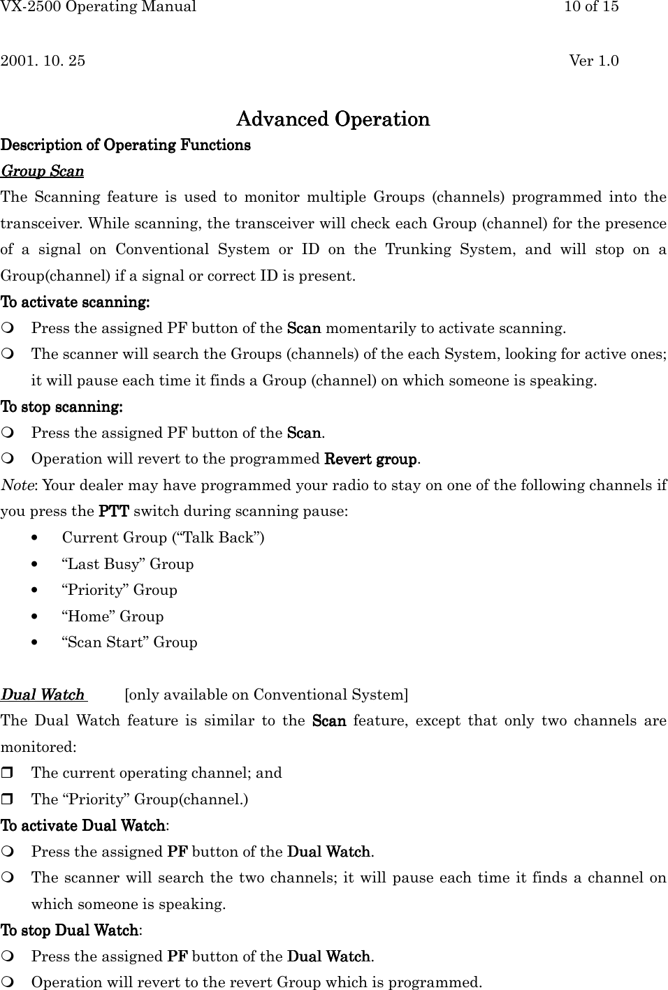 VX-2500 Operating Manual 10 of 152001. 10. 25 Ver 1.0Advanced OperationAdvanced OperationAdvanced OperationAdvanced OperationDescription of Operating FunctionsDescription of Operating FunctionsDescription of Operating FunctionsDescription of Operating FunctionsGroup ScanGroup ScanGroup ScanGroup ScanThe Scanning feature is used to monitor multiple Groups (channels) programmed into thetransceiver. While scanning, the transceiver will check each Group (channel) for the presenceof a signal on Conventional System or ID on the Trunking System, and will stop on aGroup(channel) if a signal or correct ID is present.To activate scanning:To activate scanning:To activate scanning:To activate scanning: Press the assigned PF button of the ScanScanScanScan momentarily to activate scanning. The scanner will search the Groups (channels) of the each System, looking for active ones;it will pause each time it finds a Group (channel) on which someone is speaking.To stop scanning:To stop scanning:To stop scanning:To stop scanning: Press the assigned PF button of the ScanScanScanScan. Operation will revert to the programmed Revert groupRevert groupRevert groupRevert group.Note: Your dealer may have programmed your radio to stay on one of the following channels ifyou press the PTTPTTPTTPTT switch during scanning pause:• Current Group (“Talk Back”)• “Last Busy” Group• “Priority” Group• “Home” Group• “Scan Start” GroupDual WatchDual WatchDual WatchDual Watch    [only available on Conventional System]The Dual Watch feature is similar to the ScanScanScanScan feature, except that only two channels aremonitored: The current operating channel; and The “Priority” Group(channel.)To activate Dual WatchTo activate Dual WatchTo activate Dual WatchTo activate Dual Watch: Press the assigned PFPFPFPF button of the Dual WatchDual WatchDual WatchDual Watch. The scanner will search the two channels; it will pause each time it finds a channel onwhich someone is speaking.To stop Dual WatchTo stop Dual WatchTo stop Dual WatchTo stop Dual Watch: Press the assigned PFPFPFPF button of the Dual WatchDual WatchDual WatchDual Watch. Operation will revert to the revert Group which is programmed.