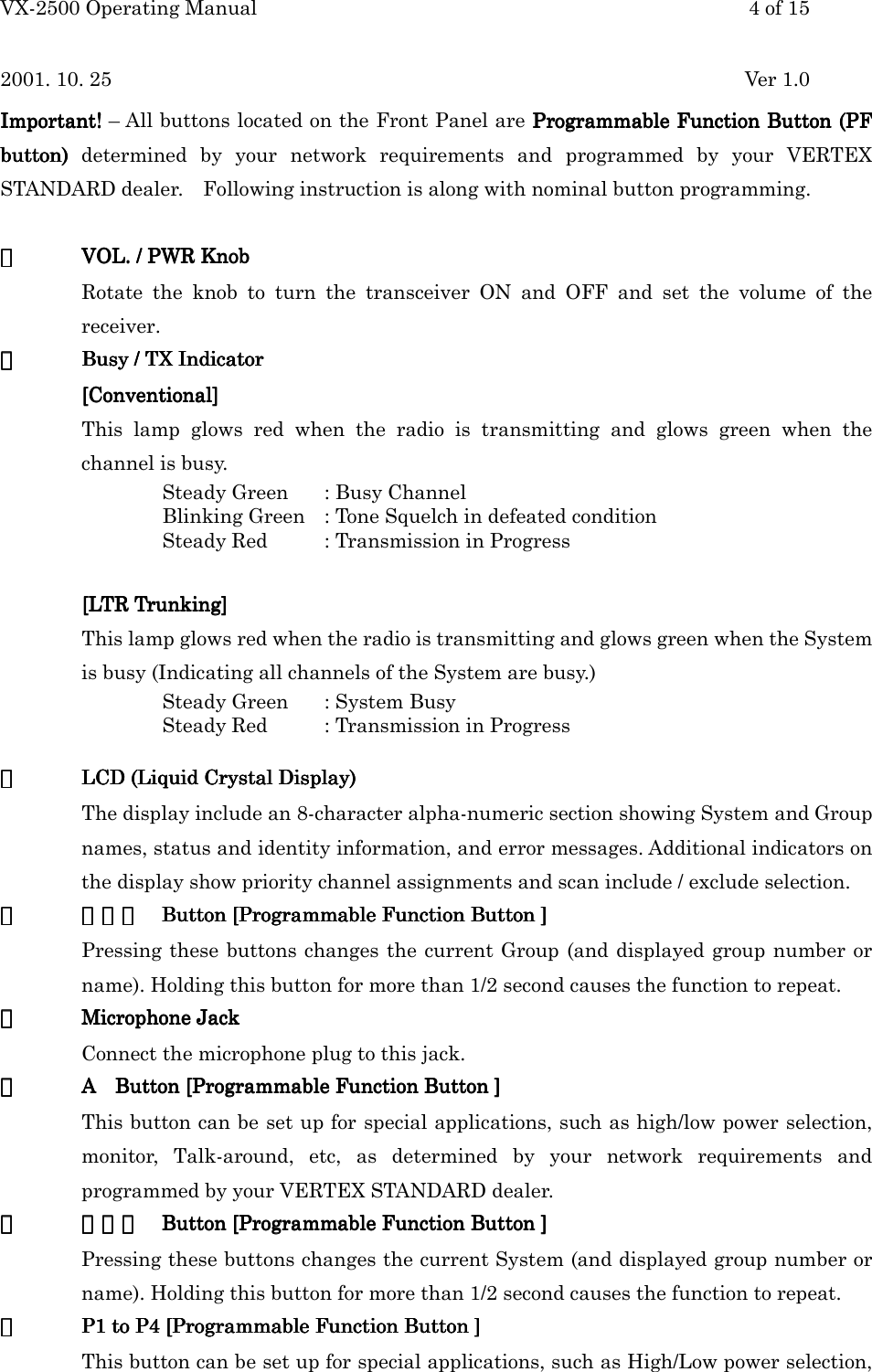 VX-2500 Operating Manual 4 of 152001. 10. 25 Ver 1.0Important!Important!Important!Important! – All buttons located on the Front Panel are Programmable Function Button (PFProgrammable Function Button (PFProgrammable Function Button (PFProgrammable Function Button (PFbutton) button) button) button) determined by your network requirements and programmed by your VERTEXSTANDARD dealer.    Following instruction is along with nominal button programming.①①①①VOL. / PWR KnobVOL. / PWR KnobVOL. / PWR KnobVOL. / PWR KnobRotate the knob to turn the transceiver ON and OFF and set the volume of thereceiver.②②②②Busy / Busy / Busy / Busy / TXTXTXTX Indicator Indicator Indicator Indicator[Conventional][Conventional][Conventional][Conventional]This lamp glows red when the radio is transmitting and glows green when thechannel is busy.Steady Green : Busy ChannelBlinking Green : Tone Squelch in defeated conditionSteady Red : Transmission in Progress[LTR Trunking][LTR Trunking][LTR Trunking][LTR Trunking]This lamp glows red when the radio is transmitting and glows green when the Systemis busy (Indicating all channels of the System are busy.)Steady Green : System BusySteady Red : Transmission in Progress③③③③LCD (Liquid Crystal Display)LCD (Liquid Crystal Display)LCD (Liquid Crystal Display)LCD (Liquid Crystal Display)The display include an 8-character alpha-numeric section showing System and Groupnames, status and identity information, and error messages. Additional indicators onthe display show priority channel assignments and scan include / exclude selection.④④④④▲▲▲▲・▼ ・▼ ・▼ ・▼ Button [Programmable Function Button ]Button [Programmable Function Button ]Button [Programmable Function Button ]Button [Programmable Function Button ]Pressing these buttons changes the current Group (and displayed group number orname). Holding this button for more than 1/2 second causes the function to repeat.⑤⑤⑤⑤Microphone JackMicrophone JackMicrophone JackMicrophone JackConnect the microphone plug to this jack.⑥⑥⑥⑥A    Button [Programmable Function Button ]A    Button [Programmable Function Button ]A    Button [Programmable Function Button ]A    Button [Programmable Function Button ]This button can be set up for special applications, such as high/low power selection,monitor, Talk-around, etc, as determined by your network requirements andprogrammed by your VERTEX STANDARD dealer.⑦⑦⑦⑦▽▽▽▽・△ ・△ ・△ ・△ Button [Programmable Function Button ]Button [Programmable Function Button ]Button [Programmable Function Button ]Button [Programmable Function Button ]Pressing these buttons changes the current System (and displayed group number orname). Holding this button for more than 1/2 second causes the function to repeat.⑧⑧⑧⑧P1 to P4 [ProgrP1 to P4 [ProgrP1 to P4 [ProgrP1 to P4 [Programmable Function Button ]ammable Function Button ]ammable Function Button ]ammable Function Button ]This button can be set up for special applications, such as High/Low power selection,