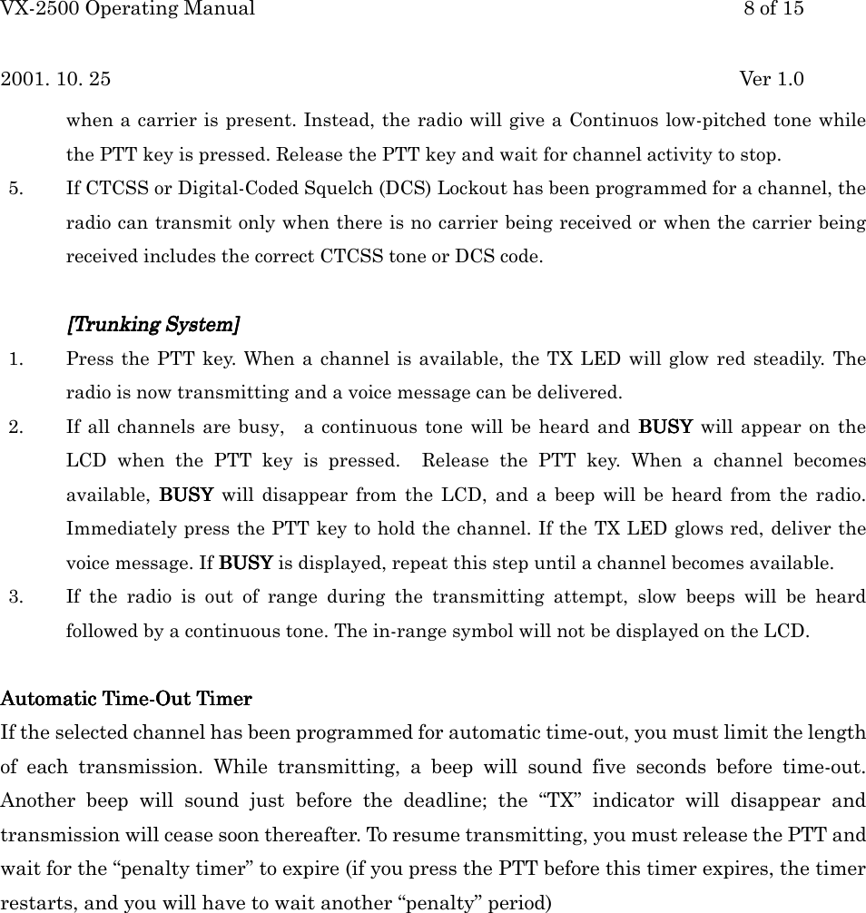 VX-2500 Operating Manual 8 of 152001. 10. 25 Ver 1.0when a carrier is present. Instead, the radio will give a Continuos low-pitched tone whilethe PTT key is pressed. Release the PTT key and wait for channel activity to stop.5. If CTCSS or Digital-Coded Squelch (DCS) Lockout has been programmed for a channel, theradio can transmit only when there is no carrier being received or when the carrier beingreceived includes the correct CTCSS tone or DCS code.[[[[Trunking SystemTrunking SystemTrunking SystemTrunking System]]]]1. Press the PTT key. When a channel is available, the TX LED will glow red steadily. Theradio is now transmitting and a voice message can be delivered.2. If all channels are busy,  a continuous tone will be heard and BUSY BUSY BUSY BUSY will appear on theLCD when the PTT key is pressed.  Release the PTT key. When a channel becomesavailable, BUSY BUSY BUSY BUSY will disappear from the LCD, and a beep will be heard from the radio.Immediately press the PTT key to hold the channel. If the TX LED glows red, deliver thevoice message. If BUSYBUSYBUSYBUSY is displayed, repeat this step until a channel becomes available.3. If the radio is out of range during the transmitting attempt, slow beeps will be heardfollowed by a continuous tone. The in-range symbol will not be displayed on the LCD.Automatic Automatic Automatic Automatic Time-Out TimerTime-Out TimerTime-Out TimerTime-Out TimerIf the selected channel has been programmed for automatic time-out, you must limit the lengthof each transmission. While transmitting, a beep will sound five seconds before time-out.Another beep will sound just before the deadline; the “TX” indicator will disappear andtransmission will cease soon thereafter. To resume transmitting, you must release the PTT andwait for the “penalty timer” to expire (if you press the PTT before this timer expires, the timerrestarts, and you will have to wait another “penalty” period)