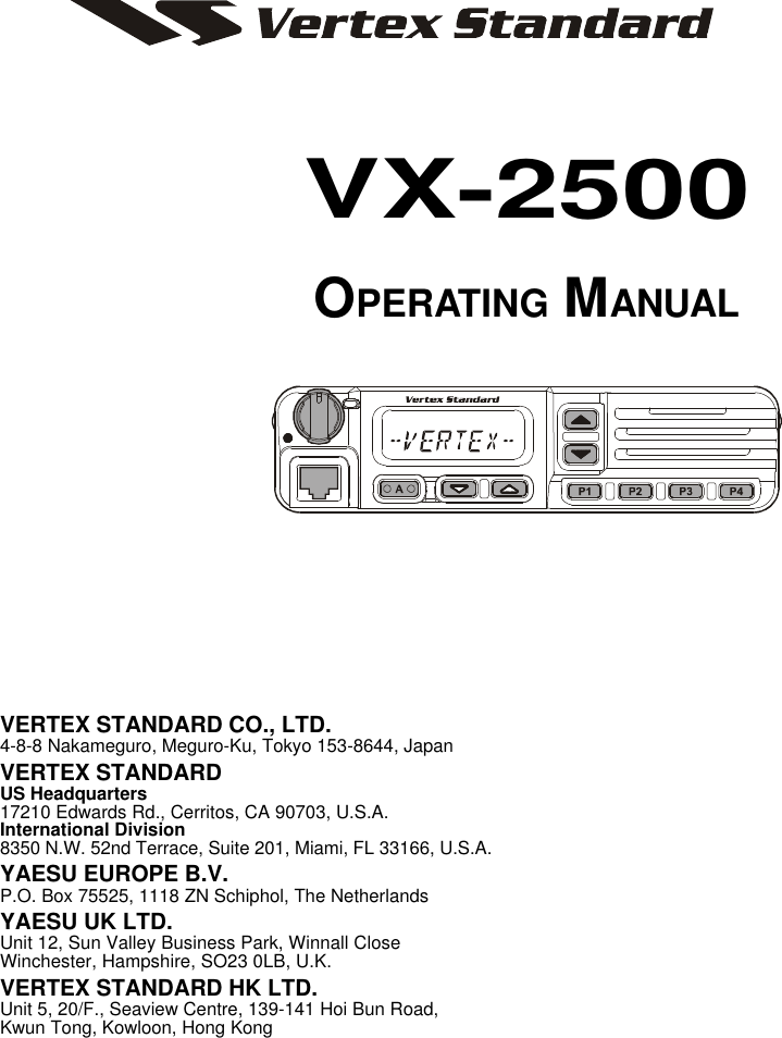 VX-2500 OPERATING MANUALVERTEX STANDARD CO., LTD.4-8-8 Nakameguro, Meguro-Ku, Tokyo 153-8644, JapanVERTEX STANDARDUS Headquarters17210 Edwards Rd., Cerritos, CA 90703, U.S.A.International Division8350 N.W. 52nd Terrace, Suite 201, Miami, FL 33166, U.S.A.YAESU EUROPE B.V.P.O. Box 75525, 1118 ZN Schiphol, The NetherlandsYAESU UK LTD.Unit 12, Sun Valley Business Park, Winnall CloseWinchester, Hampshire, SO23 0LB, U.K.VERTEX STANDARD HK LTD.Unit 5, 20/F., Seaview Centre, 139-141 Hoi Bun Road,Kwun Tong, Kowloon, Hong KongVX-2500OPERATING MANUAL