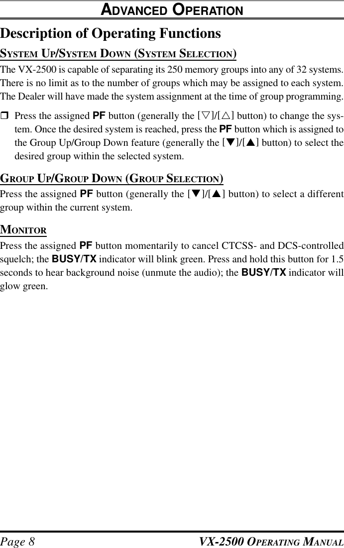 VX-2500 OPERATING MANUALPage 8Description of Operating FunctionsSYSTEM UP/SYSTEM DOWN (SYSTEM SELECTION)The VX-2500 is capable of separating its 250 memory groups into any of 32 systems.There is no limit as to the number of groups which may be assigned to each system.The Dealer will have made the system assignment at the time of group programming.rPress the assigned PF button (generally the [s]/[r] button) to change the sys-tem. Once the desired system is reached, press the PF button which is assigned tothe Group Up/Group Down feature (generally the [q]/[p] button) to select thedesired group within the selected system.GROUP UP/GROUP DOWN (GROUP SELECTION)Press the assigned PF button (generally the [q]/[p] button) to select a differentgroup within the current system.MONITORPress the assigned PF button momentarily to cancel CTCSS- and DCS-controlledsquelch; the BUSY/TX indicator will blink green. Press and hold this button for 1.5seconds to hear background noise (unmute the audio); the BUSY/TX indicator willglow green.ADVANCED OPERATION