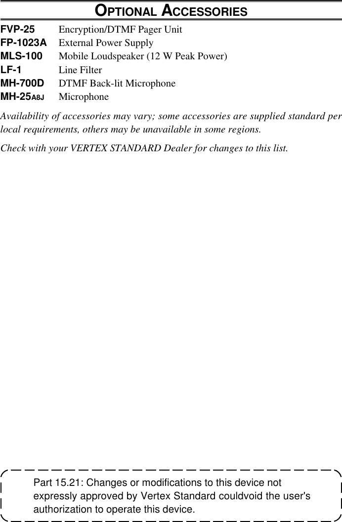 VX-2500 OPERATING MANUALPart 15.21: Changes or modifications to this device notexpressly approved by Vertex Standard couldvoid the user&apos;sauthorization to operate this device.OPTIONAL ACCESSORIESFVP-25 Encryption/DTMF Pager UnitFP-1023A External Power SupplyMLS-100 Mobile Loudspeaker (12 W Peak Power)LF-1 Line FilterMH-700D DTMF Back-lit MicrophoneMH-25A8J MicrophoneAvailability of accessories may vary; some accessories are supplied standard perlocal requirements, others may be unavailable in some regions.Check with your VERTEX STANDARD Dealer for changes to this list.