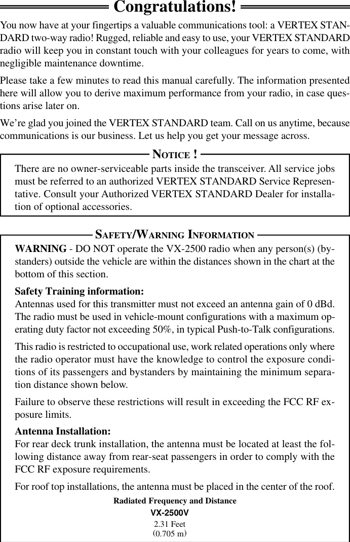 VX-2500 OPERATING MANUALCongratulations!You now have at your fingertips a valuable communications tool: a VERTEX STAN-DARD two-way radio! Rugged, reliable and easy to use, your VERTEX STANDARDradio will keep you in constant touch with your colleagues for years to come, withnegligible maintenance downtime.Please take a few minutes to read this manual carefully. The information presentedhere will allow you to derive maximum performance from your radio, in case ques-tions arise later on.We’re glad you joined the VERTEX STANDARD team. Call on us anytime, becausecommunications is our business. Let us help you get your message across.NOTICE !There are no owner-serviceable parts inside the transceiver. All service jobsmust be referred to an authorized VERTEX STANDARD Service Represen-tative. Consult your Authorized VERTEX STANDARD Dealer for installa-tion of optional accessories.SAFETY/WARNING INFORMATIONWARNING - DO NOT operate the VX-2500 radio when any person(s) (by-standers) outside the vehicle are within the distances shown in the chart at thebottom of this section.Safety Training information:Antennas used for this transmitter must not exceed an antenna gain of 0 dBd.The radio must be used in vehicle-mount configurations with a maximum op-erating duty factor not exceeding 50%, in typical Push-to-Talk configurations.This radio is restricted to occupational use, work related operations only wherethe radio operator must have the knowledge to control the exposure condi-tions of its passengers and bystanders by maintaining the minimum separa-tion distance shown below.Failure to observe these restrictions will result in exceeding the FCC RF ex-posure limits.Antenna Installation:For rear deck trunk installation, the antenna must be located at least the fol-lowing distance away from rear-seat passengers in order to comply with theFCC RF exposure requirements.For roof top installations, the antenna must be placed in the center of the roof.Radiated Frequency and DistanceVX-2500V2.31 Feet(0.705 m)