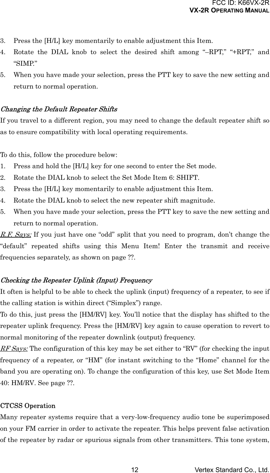 FCC ID: K66VX-2RVX-2R OPERATING MANUALVertex Standard Co., Ltd.123. Press the [H/L] key momentarily to enable adjustment this Item.4. Rotate the DIAL knob to select the desired shift among “–RPT,” “+RPT,” and“SIMP.”5. When you have made your selection, press the PTT key to save the new setting andreturn to normal operation.Changing the Default Repeater ShiftsIf you travel to a different region, you may need to change the default repeater shift soas to ensure compatibility with local operating requirements.To do this, follow the procedure below:1. Press and hold the [H/L] key for one second to enter the Set mode.2. Rotate the DIAL knob to select the Set Mode Item 6: SHIFT.3. Press the [H/L] key momentarily to enable adjustment this Item.4. Rotate the DIAL knob to select the new repeater shift magnitude.5. When you have made your selection, press the PTT key to save the new setting andreturn to normal operation.R.F. Says: If you just have one “odd” split that you need to program, don’t change the“default” repeated shifts using this Menu Item! Enter the transmit and receivefrequencies separately, as shown on page ??.Checking the Repeater Uplink (Input) FrequencyIt often is helpful to be able to check the uplink (input) frequency of a repeater, to see ifthe calling station is within direct (“Simplex”) range.To do this, just press the [HM/RV] key. You’ll notice that the display has shifted to therepeater uplink frequency. Press the [HM/RV] key again to cause operation to revert tonormal monitoring of the repeater downlink (output) frequency.RF Says: The configuration of this key may be set either to “RV” (for checking the inputfrequency of a repeater, or “HM” (for instant switching to the “Home” channel for theband you are operating on). To change the configuration of this key, use Set Mode Item40: HM/RV. See page ??.CTCSS OperationMany repeater systems require that a very-low-frequency audio tone be superimposedon your FM carrier in order to activate the repeater. This helps prevent false activationof the repeater by radar or spurious signals from other transmitters. This tone system,