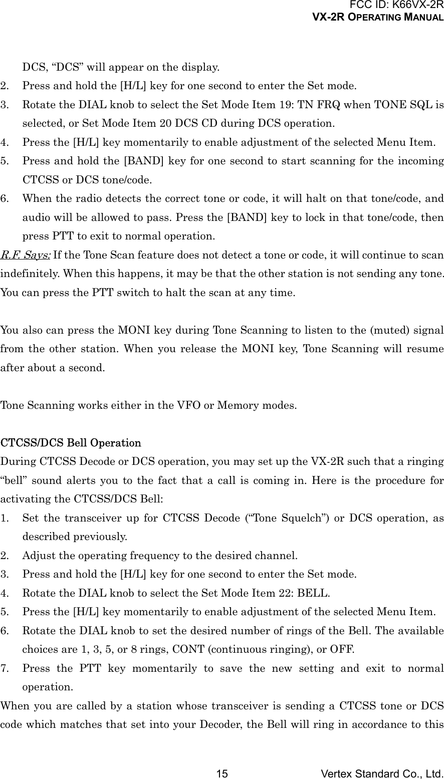 FCC ID: K66VX-2RVX-2R OPERATING MANUALVertex Standard Co., Ltd.15DCS, “DCS” will appear on the display.2. Press and hold the [H/L] key for one second to enter the Set mode.3. Rotate the DIAL knob to select the Set Mode Item 19: TN FRQ when TONE SQL isselected, or Set Mode Item 20 DCS CD during DCS operation.4. Press the [H/L] key momentarily to enable adjustment of the selected Menu Item.5. Press and hold the [BAND] key for one second to start scanning for the incomingCTCSS or DCS tone/code.6. When the radio detects the correct tone or code, it will halt on that tone/code, andaudio will be allowed to pass. Press the [BAND] key to lock in that tone/code, thenpress PTT to exit to normal operation.R.F. Says: If the Tone Scan feature does not detect a tone or code, it will continue to scanindefinitely. When this happens, it may be that the other station is not sending any tone.You can press the PTT switch to halt the scan at any time.You also can press the MONI key during Tone Scanning to listen to the (muted) signalfrom the other station. When you release the MONI key, Tone Scanning will resumeafter about a second.Tone Scanning works either in the VFO or Memory modes.CTCSS/DCS Bell OperationDuring CTCSS Decode or DCS operation, you may set up the VX-2R such that a ringing“bell” sound alerts you to the fact that a call is coming in. Here is the procedure foractivating the CTCSS/DCS Bell:1. Set the transceiver up for CTCSS Decode (“Tone Squelch”) or DCS operation, asdescribed previously.2. Adjust the operating frequency to the desired channel.3. Press and hold the [H/L] key for one second to enter the Set mode.4. Rotate the DIAL knob to select the Set Mode Item 22: BELL.5. Press the [H/L] key momentarily to enable adjustment of the selected Menu Item.6. Rotate the DIAL knob to set the desired number of rings of the Bell. The availablechoices are 1, 3, 5, or 8 rings, CONT (continuous ringing), or OFF.7. Press the PTT key momentarily to save the new setting and exit to normaloperation.When you are called by a station whose transceiver is sending a CTCSS tone or DCScode which matches that set into your Decoder, the Bell will ring in accordance to this