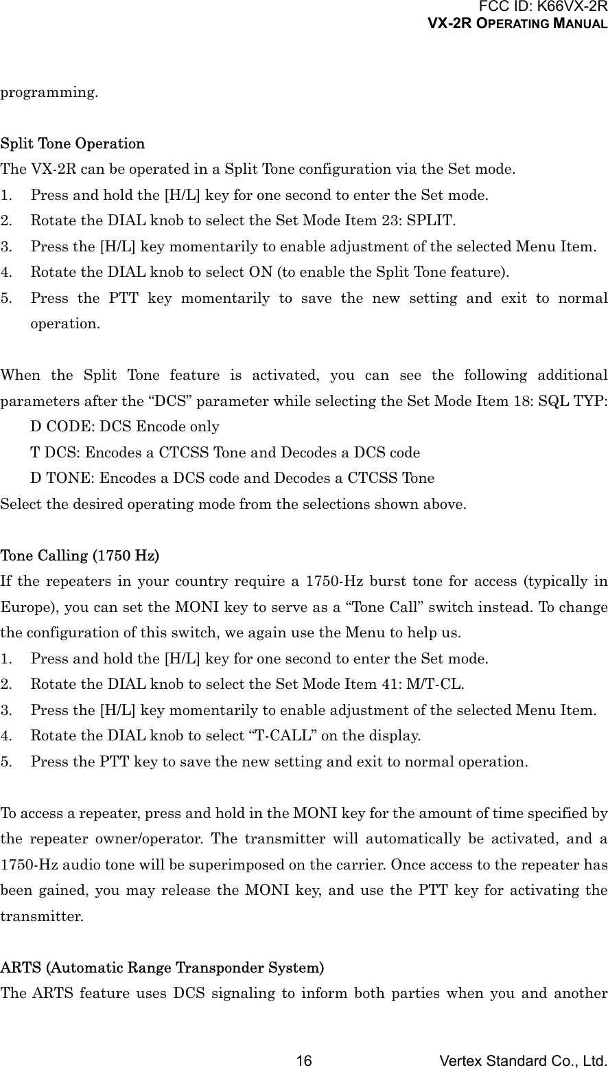 FCC ID: K66VX-2RVX-2R OPERATING MANUALVertex Standard Co., Ltd.16programming.Split Tone OperationThe VX-2R can be operated in a Split Tone configuration via the Set mode.1. Press and hold the [H/L] key for one second to enter the Set mode.2. Rotate the DIAL knob to select the Set Mode Item 23: SPLIT.3. Press the [H/L] key momentarily to enable adjustment of the selected Menu Item.4. Rotate the DIAL knob to select ON (to enable the Split Tone feature).5. Press the PTT key momentarily to save the new setting and exit to normaloperation.When the Split Tone feature is activated, you can see the following additionalparameters after the “DCS” parameter while selecting the Set Mode Item 18: SQL TYP:D CODE: DCS Encode onlyT DCS: Encodes a CTCSS Tone and Decodes a DCS codeD TONE: Encodes a DCS code and Decodes a CTCSS ToneSelect the desired operating mode from the selections shown above.Tone Calling (1750 Hz)If the repeaters in your country require a 1750-Hz burst tone for access (typically inEurope), you can set the MONI key to serve as a “Tone Call” switch instead. To changethe configuration of this switch, we again use the Menu to help us.1. Press and hold the [H/L] key for one second to enter the Set mode.2. Rotate the DIAL knob to select the Set Mode Item 41: M/T-CL.3. Press the [H/L] key momentarily to enable adjustment of the selected Menu Item.4. Rotate the DIAL knob to select “T-CALL” on the display.5. Press the PTT key to save the new setting and exit to normal operation.To access a repeater, press and hold in the MONI key for the amount of time specified bythe repeater owner/operator. The transmitter will automatically be activated, and a1750-Hz audio tone will be superimposed on the carrier. Once access to the repeater hasbeen gained, you may release the MONI key, and use the PTT key for activating thetransmitter.ARTS (Automatic Range Transponder System)The ARTS feature uses DCS signaling to inform both parties when you and another