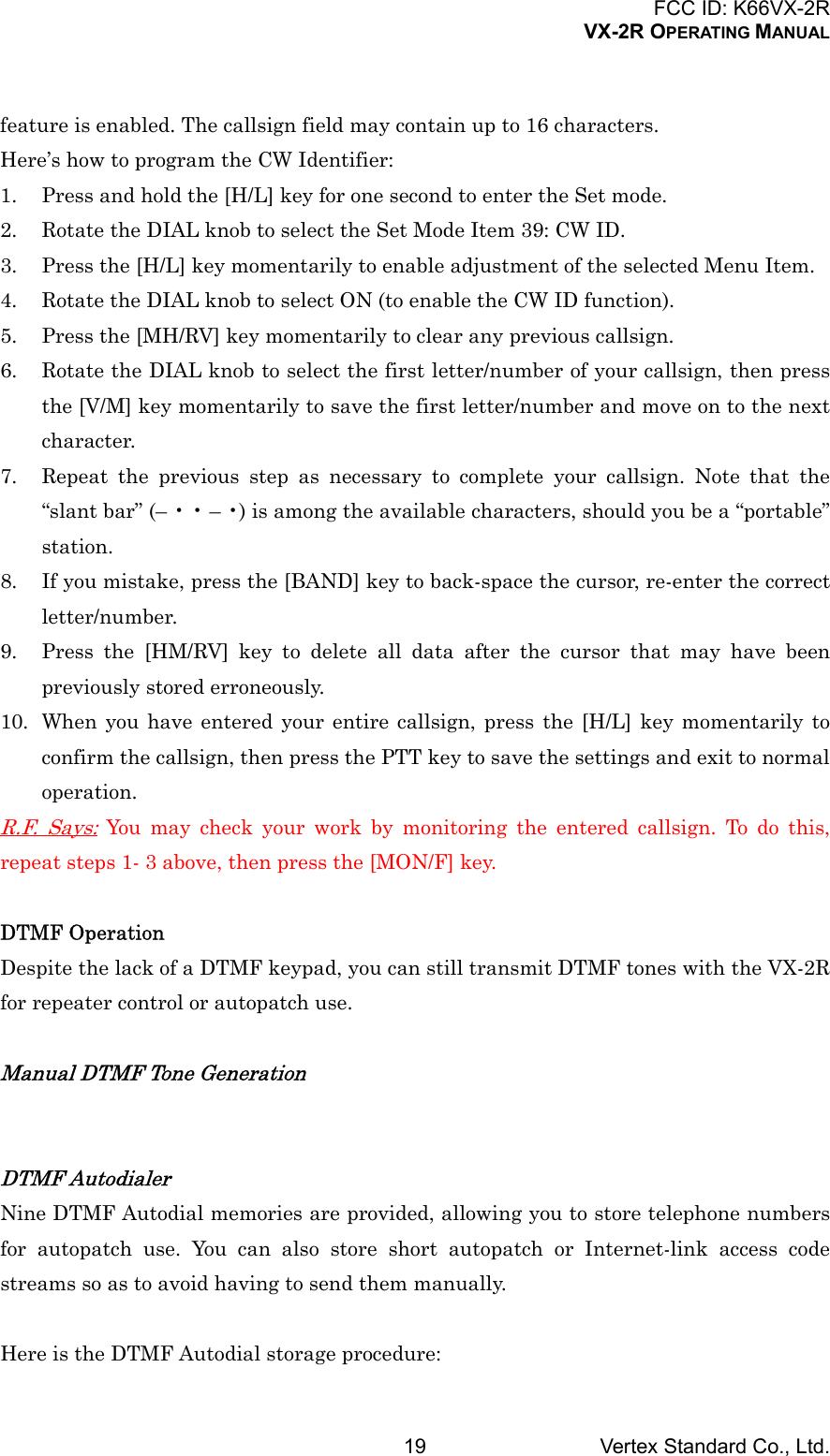 FCC ID: K66VX-2RVX-2R OPERATING MANUALVertex Standard Co., Ltd.19feature is enabled. The callsign field may contain up to 16 characters.Here’s how to program the CW Identifier:1. Press and hold the [H/L] key for one second to enter the Set mode.2. Rotate the DIAL knob to select the Set Mode Item 39: CW ID.3. Press the [H/L] key momentarily to enable adjustment of the selected Menu Item.4. Rotate the DIAL knob to select ON (to enable the CW ID function).5. Press the [MH/RV] key momentarily to clear any previous callsign.6. Rotate the DIAL knob to select the first letter/number of your callsign, then pressthe [V/M] key momentarily to save the first letter/number and move on to the nextcharacter.7. Repeat the previous step as necessary to complete your callsign. Note that the“slant bar” (– • • – •) is among the available characters, should you be a “portable”station.8. If you mistake, press the [BAND] key to back-space the cursor, re-enter the correctletter/number.9. Press the [HM/RV] key to delete all data after the cursor that may have beenpreviously stored erroneously.10. When you have entered your entire callsign, press the [H/L] key momentarily toconfirm the callsign, then press the PTT key to save the settings and exit to normaloperation.R.F. Says: You may check your work by monitoring the entered callsign. To do this,repeat steps 1- 3 above, then press the [MON/F] key.DTMF OperationDespite the lack of a DTMF keypad, you can still transmit DTMF tones with the VX-2Rfor repeater control or autopatch use.Manual DTMF Tone GenerationDTMF AutodialerNine DTMF Autodial memories are provided, allowing you to store telephone numbersfor autopatch use. You can also store short autopatch or Internet-link access codestreams so as to avoid having to send them manually.Here is the DTMF Autodial storage procedure: