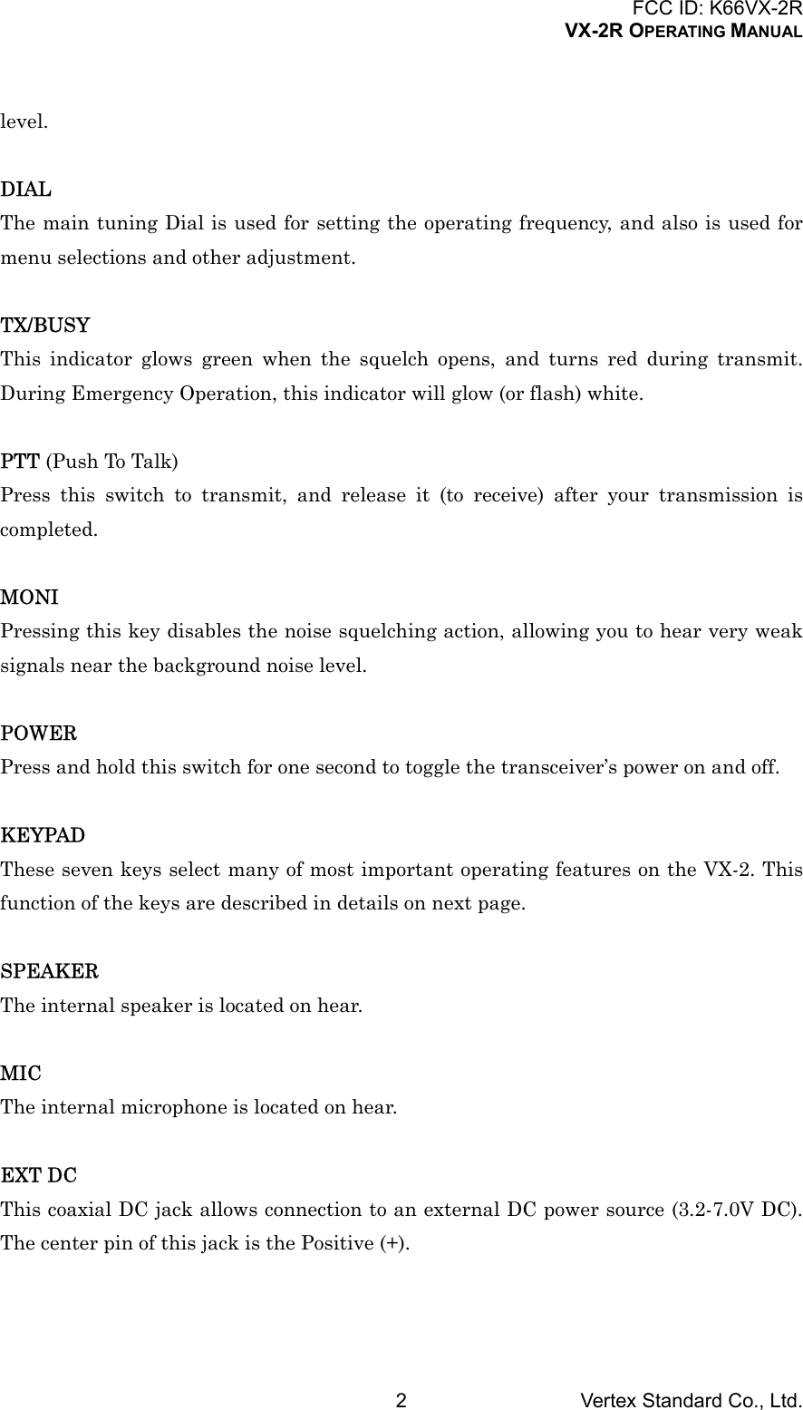 FCC ID: K66VX-2RVX-2R OPERATING MANUALVertex Standard Co., Ltd.2level.DIALThe main tuning Dial is used for setting the operating frequency, and also is used formenu selections and other adjustment.TX/BUSYThis indicator glows green when the squelch opens, and turns red during transmit.During Emergency Operation, this indicator will glow (or flash) white.PTT (Push To Talk)Press this switch to transmit, and release it (to receive) after your transmission iscompleted.MONIPressing this key disables the noise squelching action, allowing you to hear very weaksignals near the background noise level.POWERPress and hold this switch for one second to toggle the transceiver’s power on and off.KEYPADThese seven keys select many of most important operating features on the VX-2. Thisfunction of the keys are described in details on next page.SPEAKERThe internal speaker is located on hear.MICThe internal microphone is located on hear.EXT DCThis coaxial DC jack allows connection to an external DC power source (3.2-7.0V DC).The center pin of this jack is the Positive (+).