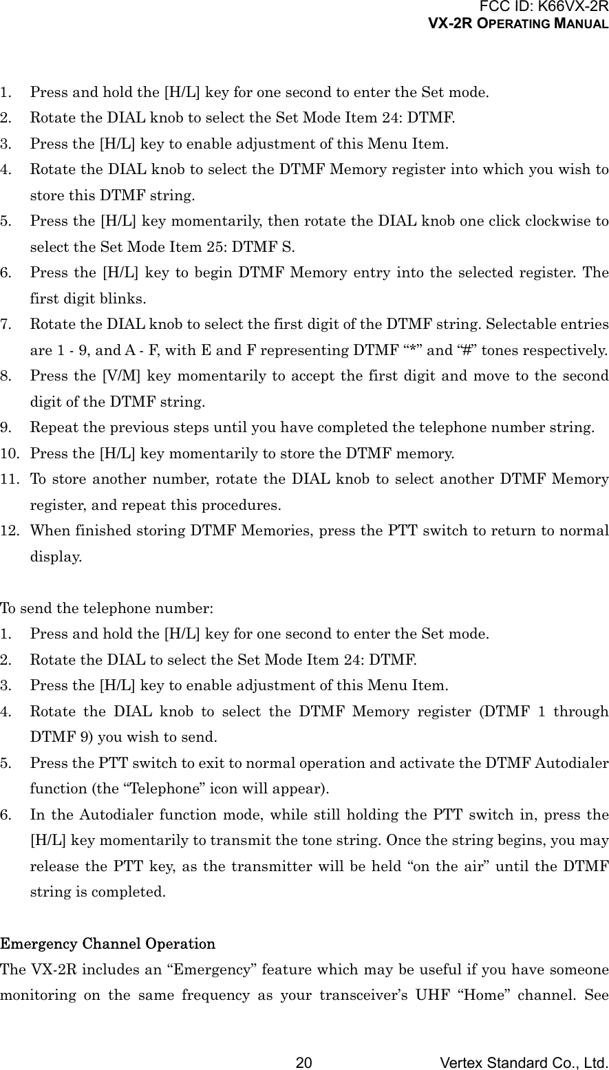 FCC ID: K66VX-2RVX-2R OPERATING MANUALVertex Standard Co., Ltd.201. Press and hold the [H/L] key for one second to enter the Set mode.2. Rotate the DIAL knob to select the Set Mode Item 24: DTMF.3. Press the [H/L] key to enable adjustment of this Menu Item.4. Rotate the DIAL knob to select the DTMF Memory register into which you wish tostore this DTMF string.5. Press the [H/L] key momentarily, then rotate the DIAL knob one click clockwise toselect the Set Mode Item 25: DTMF S.6. Press the [H/L] key to begin DTMF Memory entry into the selected register. Thefirst digit blinks.7. Rotate the DIAL knob to select the first digit of the DTMF string. Selectable entriesare 1 - 9, and A - F, with E and F representing DTMF “*” and “#” tones respectively.8. Press the [V/M] key momentarily to accept the first digit and move to the seconddigit of the DTMF string.9. Repeat the previous steps until you have completed the telephone number string.10. Press the [H/L] key momentarily to store the DTMF memory.11. To store another number, rotate the DIAL knob to select another DTMF Memoryregister, and repeat this procedures.12. When finished storing DTMF Memories, press the PTT switch to return to normaldisplay.To send the telephone number:1. Press and hold the [H/L] key for one second to enter the Set mode.2. Rotate the DIAL to select the Set Mode Item 24: DTMF.3. Press the [H/L] key to enable adjustment of this Menu Item.4. Rotate the DIAL knob to select the DTMF Memory register (DTMF 1 throughDTMF 9) you wish to send.5. Press the PTT switch to exit to normal operation and activate the DTMF Autodialerfunction (the “Telephone” icon will appear).6. In the Autodialer function mode, while still holding the PTT switch in, press the[H/L] key momentarily to transmit the tone string. Once the string begins, you mayrelease the PTT key, as the transmitter will be held “on the air” until the DTMFstring is completed.Emergency Channel OperationThe VX-2R includes an “Emergency” feature which may be useful if you have someonemonitoring on the same frequency as your transceiver’s UHF “Home” channel. See