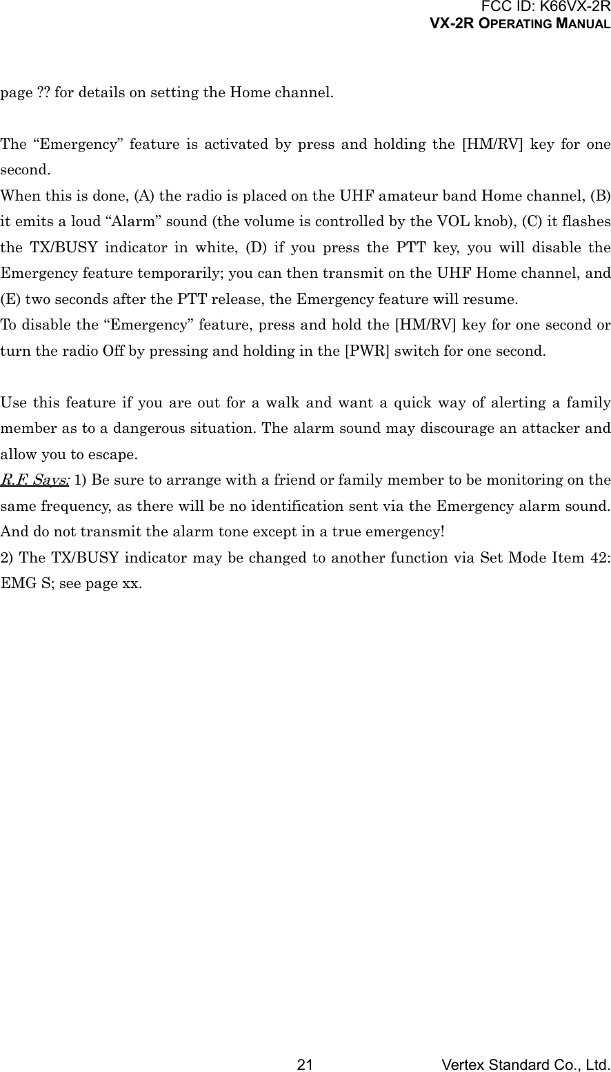 FCC ID: K66VX-2RVX-2R OPERATING MANUALVertex Standard Co., Ltd.21page ?? for details on setting the Home channel.The “Emergency” feature is activated by press and holding the [HM/RV] key for onesecond.When this is done, (A) the radio is placed on the UHF amateur band Home channel, (B)it emits a loud “Alarm” sound (the volume is controlled by the VOL knob), (C) it flashesthe TX/BUSY indicator in white, (D) if you press the PTT key, you will disable theEmergency feature temporarily; you can then transmit on the UHF Home channel, and(E) two seconds after the PTT release, the Emergency feature will resume.To disable the “Emergency” feature, press and hold the [HM/RV] key for one second orturn the radio Off by pressing and holding in the [PWR] switch for one second.Use this feature if you are out for a walk and want a quick way of alerting a familymember as to a dangerous situation. The alarm sound may discourage an attacker andallow you to escape.R.F. Says: 1) Be sure to arrange with a friend or family member to be monitoring on thesame frequency, as there will be no identification sent via the Emergency alarm sound.And do not transmit the alarm tone except in a true emergency!2) The TX/BUSY indicator may be changed to another function via Set Mode Item 42:EMG S; see page xx.
