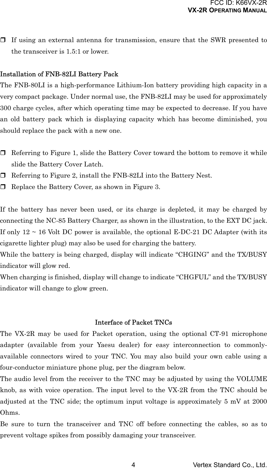 FCC ID: K66VX-2RVX-2R OPERATING MANUALVertex Standard Co., Ltd.4 If using an external antenna for transmission, ensure that the SWR presented tothe transceiver is 1.5:1 or lower.Installation of FNB-82LI Battery PackThe FNB-80LI is a high-performance Lithium-Ion battery providing high capacity in avery compact package. Under normal use, the FNB-82LI may be used for approximately300 charge cycles, after which operating time may be expected to decrease. If you havean old battery pack which is displaying capacity which has become diminished, youshould replace the pack with a new one. Referring to Figure 1, slide the Battery Cover toward the bottom to remove it whileslide the Battery Cover Latch. Referring to Figure 2, install the FNB-82LI into the Battery Nest. Replace the Battery Cover, as shown in Figure 3.If the battery has never been used, or its charge is depleted, it may be charged byconnecting the NC-85 Battery Charger, as shown in the illustration, to the EXT DC jack.If only 12 ~ 16 Volt DC power is available, the optional E-DC-21 DC Adapter (with itscigarette lighter plug) may also be used for charging the battery.While the battery is being charged, display will indicate “CHGING” and the TX/BUSYindicator will glow red.When charging is finished, display will change to indicate “CHGFUL” and the TX/BUSYindicator will change to glow green.Interface of Packet TNCsThe VX-2R may be used for Packet operation, using the optional CT-91 microphoneadapter (available from your Yaesu dealer) for easy interconnection to commonly-available connectors wired to your TNC. You may also build your own cable using afour-conductor miniature phone plug, per the diagram below.The audio level from the receiver to the TNC may be adjusted by using the VOLUMEknob, as with voice operation. The input level to the VX-2R from the TNC should beadjusted at the TNC side; the optimum input voltage is approximately 5 mV at 2000Ohms.Be sure to turn the transceiver and TNC off before connecting the cables, so as toprevent voltage spikes from possibly damaging your transceiver.