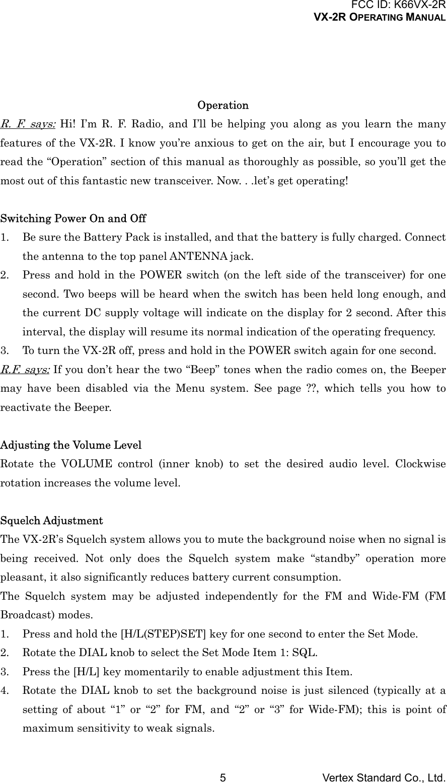 FCC ID: K66VX-2RVX-2R OPERATING MANUALVertex Standard Co., Ltd.5OperationR. F. says: Hi! I’m R. F. Radio, and I’ll be helping you along as you learn the manyfeatures of the VX-2R. I know you’re anxious to get on the air, but I encourage you toread the “Operation” section of this manual as thoroughly as possible, so you’ll get themost out of this fantastic new transceiver. Now. . .let’s get operating!Switching Power On and Off1. Be sure the Battery Pack is installed, and that the battery is fully charged. Connectthe antenna to the top panel ANTENNA jack.2. Press and hold in the POWER switch (on the left side of the transceiver) for onesecond. Two beeps will be heard when the switch has been held long enough, andthe current DC supply voltage will indicate on the display for 2 second. After thisinterval, the display will resume its normal indication of the operating frequency.3. To turn the VX-2R off, press and hold in the POWER switch again for one second.R.F. says: If you don’t hear the two “Beep” tones when the radio comes on, the Beepermay have been disabled via the Menu system. See page ??, which tells you how toreactivate the Beeper.Adjusting the Volume LevelRotate the VOLUME control (inner knob) to set the desired audio level. Clockwiserotation increases the volume level.Squelch AdjustmentThe VX-2R’s Squelch system allows you to mute the background noise when no signal isbeing received. Not only does the Squelch system make “standby” operation morepleasant, it also significantly reduces battery current consumption.The Squelch system may be adjusted independently for the FM and Wide-FM (FMBroadcast) modes.1. Press and hold the [H/L(STEP)SET] key for one second to enter the Set Mode.2. Rotate the DIAL knob to select the Set Mode Item 1: SQL.3. Press the [H/L] key momentarily to enable adjustment this Item.4. Rotate the DIAL knob to set the background noise is just silenced (typically at asetting of about “1” or “2” for FM, and “2” or “3” for Wide-FM); this is point ofmaximum sensitivity to weak signals.