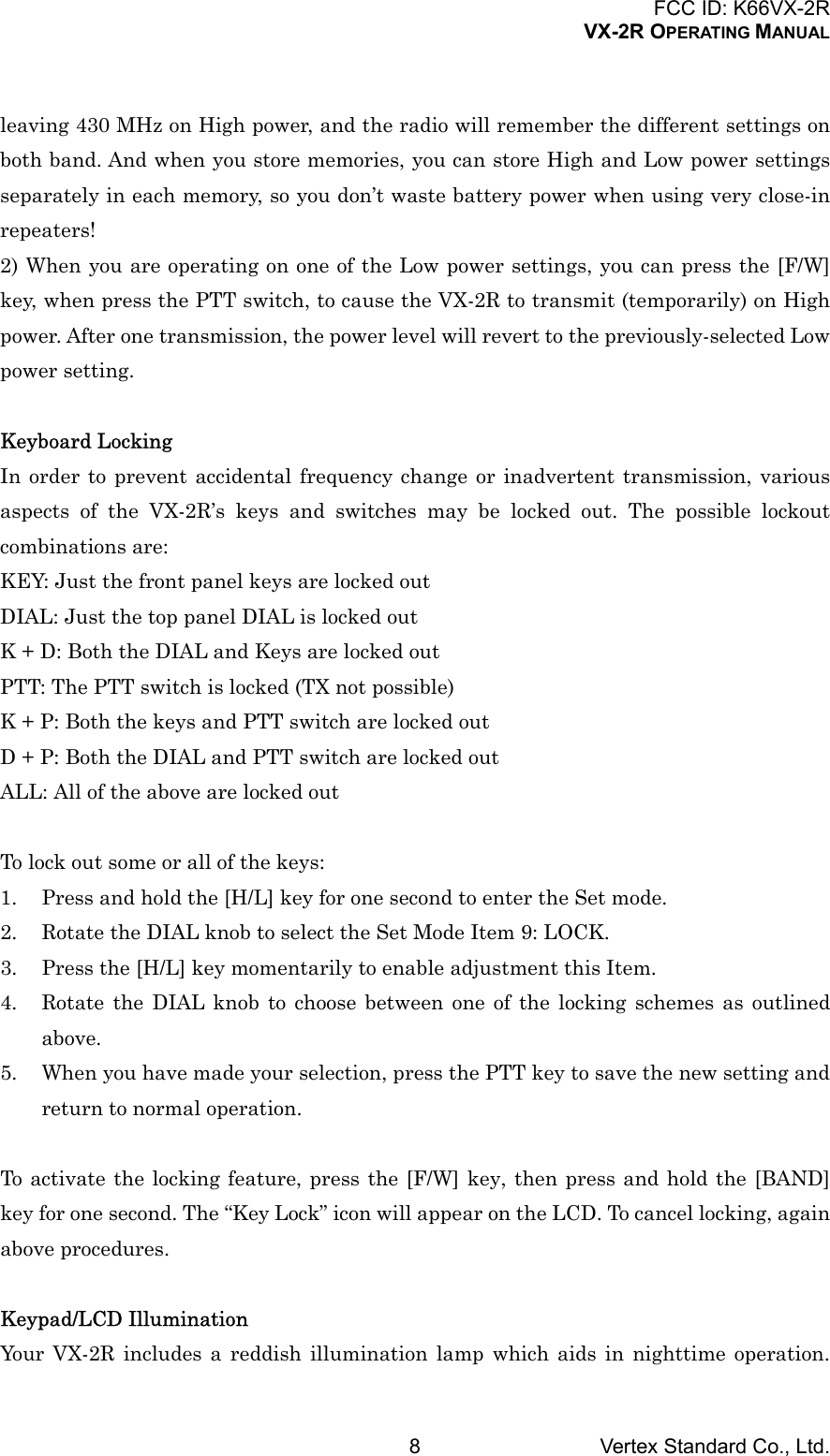 FCC ID: K66VX-2RVX-2R OPERATING MANUALVertex Standard Co., Ltd.8leaving 430 MHz on High power, and the radio will remember the different settings onboth band. And when you store memories, you can store High and Low power settingsseparately in each memory, so you don’t waste battery power when using very close-inrepeaters!2) When you are operating on one of the Low power settings, you can press the [F/W]key, when press the PTT switch, to cause the VX-2R to transmit (temporarily) on Highpower. After one transmission, the power level will revert to the previously-selected Lowpower setting.Keyboard LockingIn order to prevent accidental frequency change or inadvertent transmission, variousaspects of the VX-2R’s keys and switches may be locked out. The possible lockoutcombinations are:KEY: Just the front panel keys are locked outDIAL: Just the top panel DIAL is locked outK + D: Both the DIAL and Keys are locked outPTT: The PTT switch is locked (TX not possible)K + P: Both the keys and PTT switch are locked outD + P: Both the DIAL and PTT switch are locked outALL: All of the above are locked outTo lock out some or all of the keys:1. Press and hold the [H/L] key for one second to enter the Set mode.2. Rotate the DIAL knob to select the Set Mode Item 9: LOCK.3. Press the [H/L] key momentarily to enable adjustment this Item.4. Rotate the DIAL knob to choose between one of the locking schemes as outlinedabove.5. When you have made your selection, press the PTT key to save the new setting andreturn to normal operation.To activate the locking feature, press the [F/W] key, then press and hold the [BAND]key for one second. The “Key Lock” icon will appear on the LCD. To cancel locking, againabove procedures.Keypad/LCD IlluminationYour VX-2R includes a reddish illumination lamp which aids in nighttime operation.