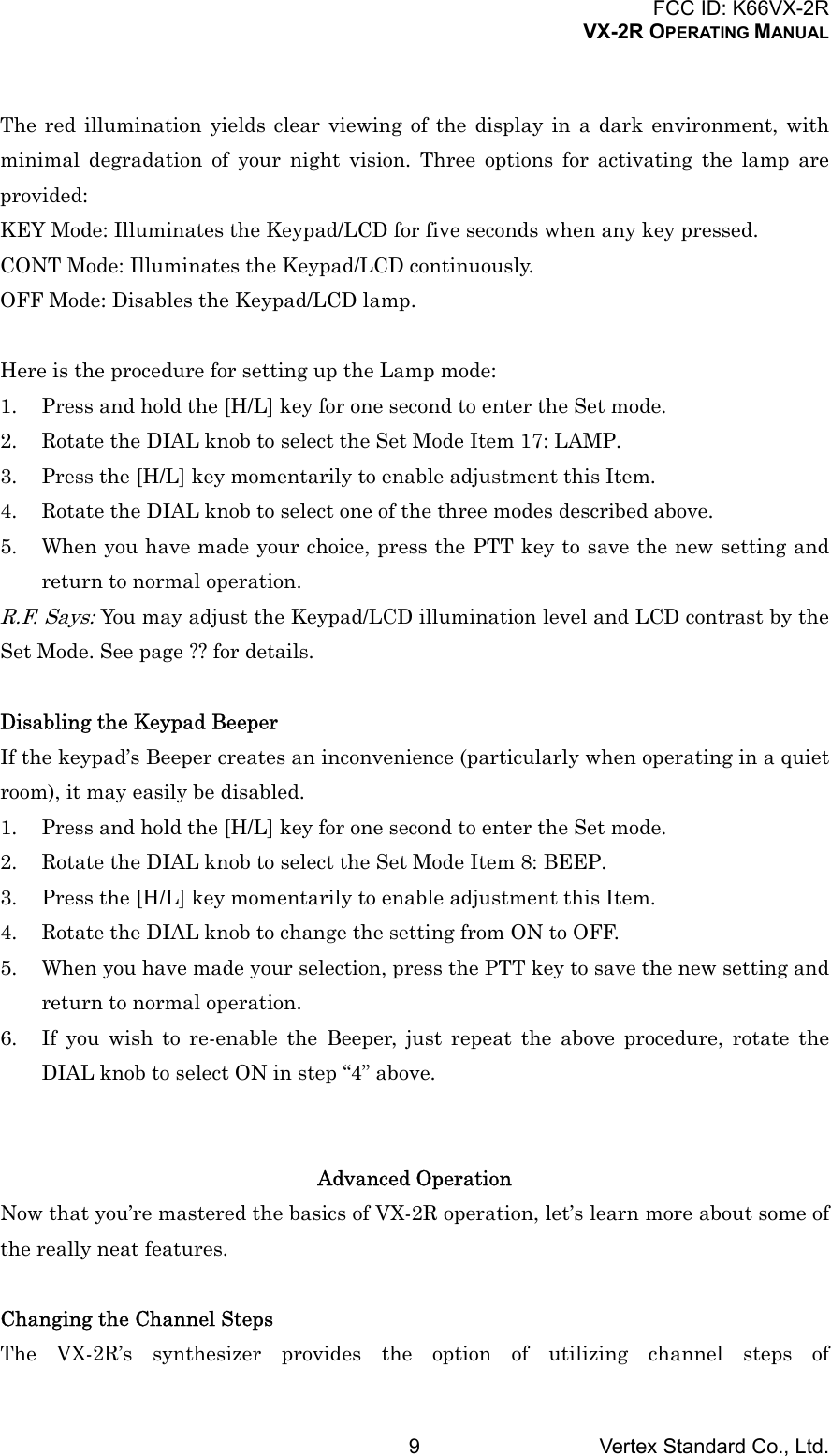 FCC ID: K66VX-2RVX-2R OPERATING MANUALVertex Standard Co., Ltd.9The red illumination yields clear viewing of the display in a dark environment, withminimal degradation of your night vision. Three options for activating the lamp areprovided:KEY Mode: Illuminates the Keypad/LCD for five seconds when any key pressed.CONT Mode: Illuminates the Keypad/LCD continuously.OFF Mode: Disables the Keypad/LCD lamp.Here is the procedure for setting up the Lamp mode:1. Press and hold the [H/L] key for one second to enter the Set mode.2. Rotate the DIAL knob to select the Set Mode Item 17: LAMP.3. Press the [H/L] key momentarily to enable adjustment this Item.4. Rotate the DIAL knob to select one of the three modes described above.5. When you have made your choice, press the PTT key to save the new setting andreturn to normal operation.R.F. Says: You may adjust the Keypad/LCD illumination level and LCD contrast by theSet Mode. See page ?? for details.Disabling the Keypad BeeperIf the keypad’s Beeper creates an inconvenience (particularly when operating in a quietroom), it may easily be disabled.1. Press and hold the [H/L] key for one second to enter the Set mode.2. Rotate the DIAL knob to select the Set Mode Item 8: BEEP.3. Press the [H/L] key momentarily to enable adjustment this Item.4. Rotate the DIAL knob to change the setting from ON to OFF.5. When you have made your selection, press the PTT key to save the new setting andreturn to normal operation.6. If you wish to re-enable the Beeper, just repeat the above procedure, rotate theDIAL knob to select ON in step “4” above.Advanced OperationNow that you’re mastered the basics of VX-2R operation, let’s learn more about some ofthe really neat features.Changing the Channel StepsThe VX-2R’s synthesizer provides the option of utilizing channel steps of