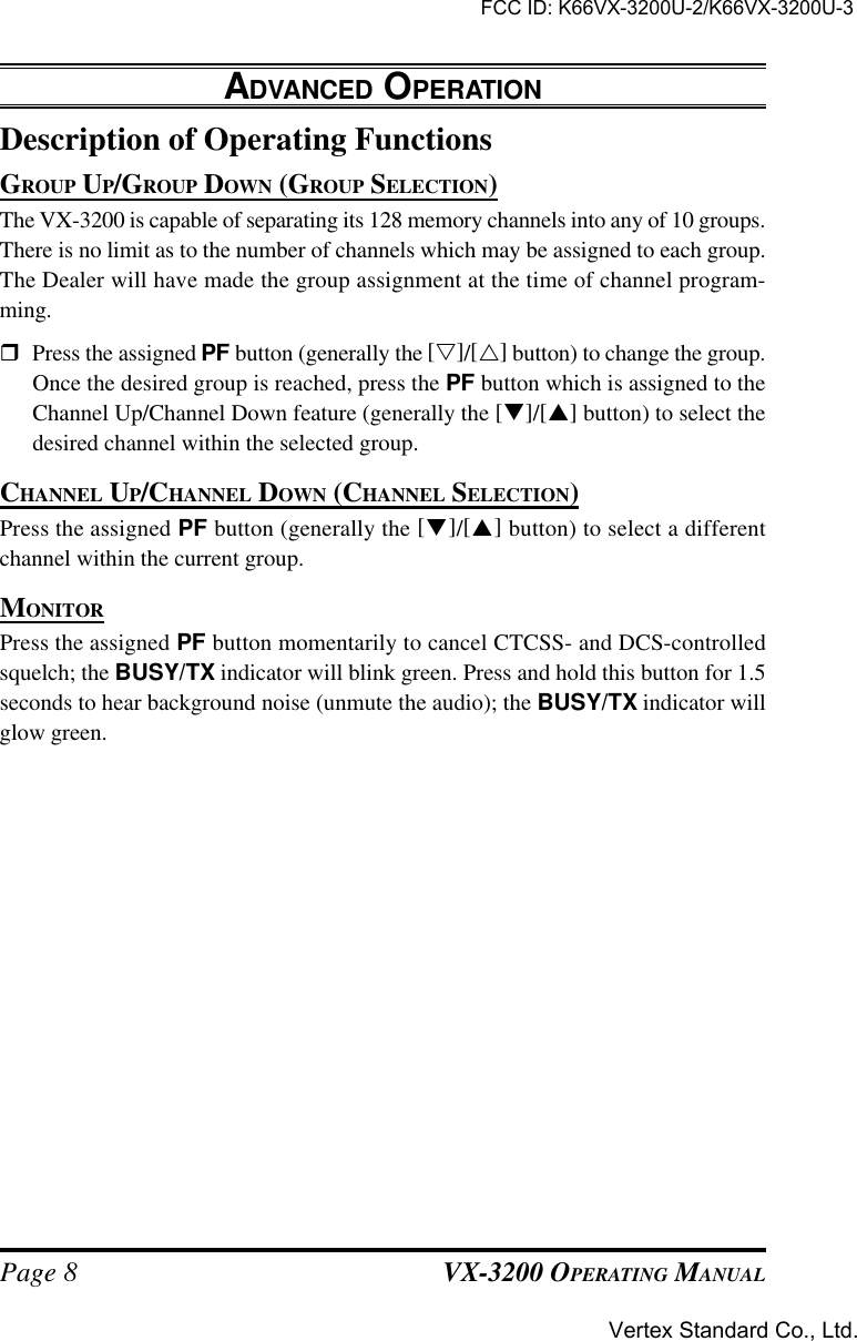 VX-3200 OPERATING MANUALPage 8Description of Operating FunctionsGROUP UP/GROUP DOWN (GROUP SELECTION)The VX-3200 is capable of separating its 128 memory channels into any of 10 groups.There is no limit as to the number of channels which may be assigned to each group.The Dealer will have made the group assignment at the time of channel program-ming.rPress the assigned PF button (generally the [s]/[r] button) to change the group.Once the desired group is reached, press the PF button which is assigned to theChannel Up/Channel Down feature (generally the [q]/[p] button) to select thedesired channel within the selected group.CHANNEL UP/CHANNEL DOWN (CHANNEL SELECTION)Press the assigned PF button (generally the [q]/[p] button) to select a differentchannel within the current group.MONITORPress the assigned PF button momentarily to cancel CTCSS- and DCS-controlledsquelch; the BUSY/TX indicator will blink green. Press and hold this button for 1.5seconds to hear background noise (unmute the audio); the BUSY/TX indicator willglow green.ADVANCED OPERATIONFCC ID: K66VX-3200U-2/K66VX-3200U-3Vertex Standard Co., Ltd.