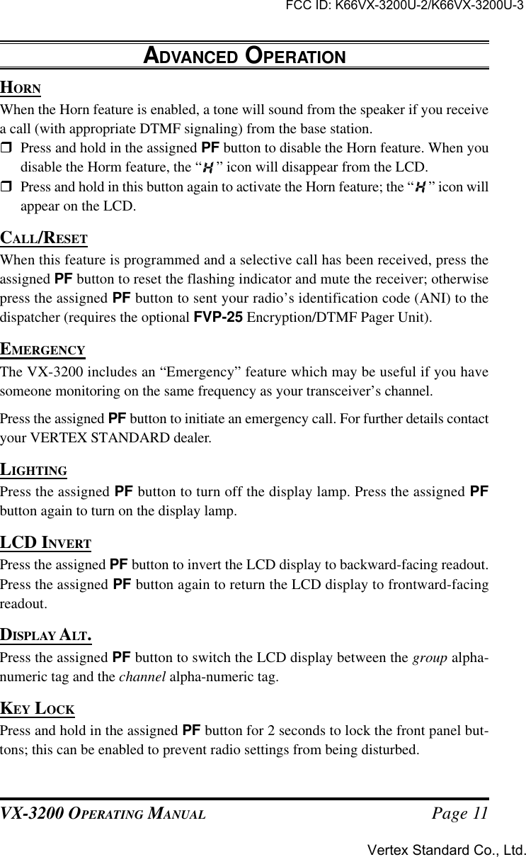 VX-3200 OPERATING MANUAL Page 11HORNWhen the Horn feature is enabled, a tone will sound from the speaker if you receivea call (with appropriate DTMF signaling) from the base station.rPress and hold in the assigned PF button to disable the Horn feature. When youdisable the Horm feature, the “ ” icon will disappear from the LCD.rPress and hold in this button again to activate the Horn feature; the “ ” icon willappear on the LCD.CALL/RESETWhen this feature is programmed and a selective call has been received, press theassigned PF button to reset the flashing indicator and mute the receiver; otherwisepress the assigned PF button to sent your radio’s identification code (ANI) to thedispatcher (requires the optional FVP-25 Encryption/DTMF Pager Unit).EMERGENCYThe VX-3200 includes an “Emergency” feature which may be useful if you havesomeone monitoring on the same frequency as your transceiver’s channel.Press the assigned PF button to initiate an emergency call. For further details contactyour VERTEX STANDARD dealer.LIGHTINGPress the assigned PF button to turn off the display lamp. Press the assigned PFbutton again to turn on the display lamp.LCD INVERTPress the assigned PF button to invert the LCD display to backward-facing readout.Press the assigned PF button again to return the LCD display to frontward-facingreadout.DISPLAY ALT.Press the assigned PF button to switch the LCD display between the group alpha-numeric tag and the channel alpha-numeric tag.KEY LOCKPress and hold in the assigned PF button for 2 seconds to lock the front panel but-tons; this can be enabled to prevent radio settings from being disturbed.ADVANCED OPERATIONFCC ID: K66VX-3200U-2/K66VX-3200U-3Vertex Standard Co., Ltd.