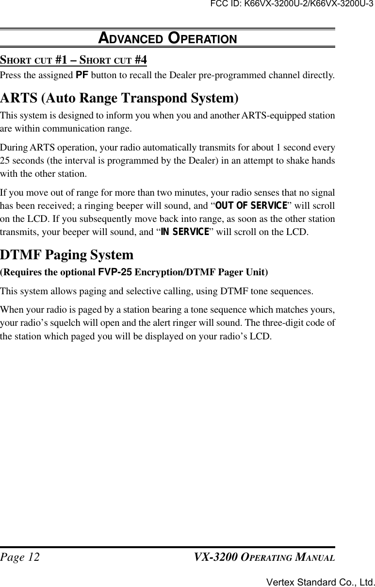 VX-3200 OPERATING MANUALPage 12SHORT CUT #1 – SHORT CUT #4Press the assigned PF button to recall the Dealer pre-programmed channel directly.ARTS (Auto Range Transpond System)This system is designed to inform you when you and another ARTS-equipped stationare within communication range.During ARTS operation, your radio automatically transmits for about 1 second every25 seconds (the interval is programmed by the Dealer) in an attempt to shake handswith the other station.If you move out of range for more than two minutes, your radio senses that no signalhas been received; a ringing beeper will sound, and “OUT OF SERVICE” will scrollon the LCD. If you subsequently move back into range, as soon as the other stationtransmits, your beeper will sound, and “IN SERVICE” will scroll on the LCD.DTMF Paging System(Requires the optional FVP-25 Encryption/DTMF Pager Unit)This system allows paging and selective calling, using DTMF tone sequences.When your radio is paged by a station bearing a tone sequence which matches yours,your radio’s squelch will open and the alert ringer will sound. The three-digit code ofthe station which paged you will be displayed on your radio’s LCD.ADVANCED OPERATIONFCC ID: K66VX-3200U-2/K66VX-3200U-3Vertex Standard Co., Ltd.