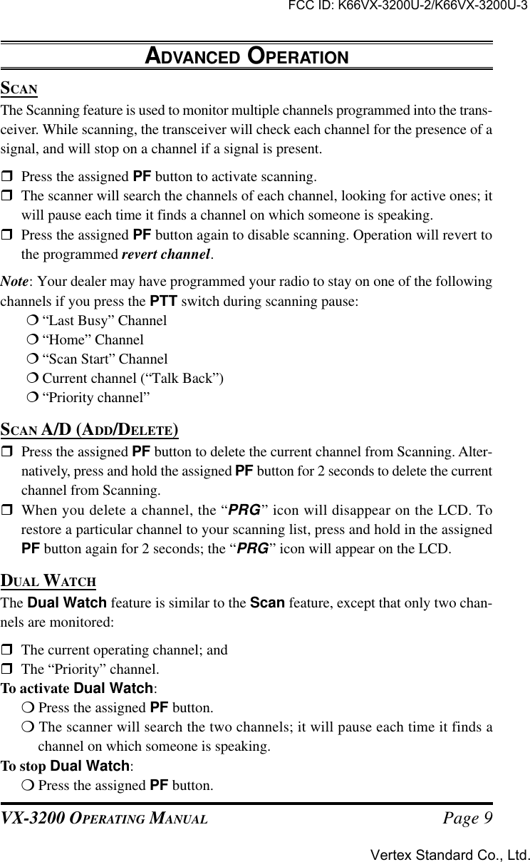 VX-3200 OPERATING MANUAL Page 9ADVANCED OPERATIONSCANThe Scanning feature is used to monitor multiple channels programmed into the trans-ceiver. While scanning, the transceiver will check each channel for the presence of asignal, and will stop on a channel if a signal is present.rPress the assigned PF button to activate scanning.rThe scanner will search the channels of each channel, looking for active ones; itwill pause each time it finds a channel on which someone is speaking.rPress the assigned PF button again to disable scanning. Operation will revert tothe programmed revert channel.Note: Your dealer may have programmed your radio to stay on one of the followingchannels if you press the PTT switch during scanning pause:¦“Last Busy” Channel¦“Home” Channel¦“Scan Start” Channel¦Current channel (“Talk Back”)¦“Priority channel”SCAN A/D (ADD/DELETE)rPress the assigned PF button to delete the current channel from Scanning. Alter-natively, press and hold the assigned PF button for 2 seconds to delete the currentchannel from Scanning.rWhen you delete a channel, the “PRG” icon will disappear on the LCD. Torestore a particular channel to your scanning list, press and hold in the assignedPF button again for 2 seconds; the “PRG” icon will appear on the LCD.DUAL WATCHThe Dual Watch feature is similar to the Scan feature, except that only two chan-nels are monitored:rThe current operating channel; andrThe “Priority” channel.To activate Dual Watch:m Press the assigned PF button.m The scanner will search the two channels; it will pause each time it finds achannel on which someone is speaking.To stop Dual Watch:m Press the assigned PF button.FCC ID: K66VX-3200U-2/K66VX-3200U-3Vertex Standard Co., Ltd.